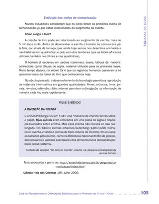 Evolução dos meios de comunicação




                                                                                    Atividade do aluno
   Muitos estudiosos consideram que os livros foram os primeiros meios de
comunicação, já que estão relacionados ao surgimento da escrita.

     Como surgiu o livro?

      A criação do livro pode ser relacionada ao surgimento da escrita: mais de
5 mil anos atrás. Antes de desenvolver a escrita o homem se comunicava pe-
la fala, por sinais de fumaça (que ainda hoje vemos nos desenhos animados e
nas histórias em quadrinhos) e pelo som dos tambores (que as tribos africanas
utilizam, também nos filmes e nos quadrinhos).

    O homem já escreveu em pedras (cavernas), ossos, tábuas de madeira:
conhecidas como tábuas de argila, material utilizado para os primeiros livros.
Muito tempo depois, no século XV é que os registros humanos passaram a se
aproximar mais da forma do livro que conhecemos hoje.

     No século passado, o desenvolvimento da tecnologia permitiu a reprodução
de materiais informativos em grandes quantidades: filmes, músicas, livros, jor-
nais, revistas, televisão, rádio, internet permitem a divulgação da informação de
maneira cada vez mais rapidamente.


                                 FIQUE SABENDO!

    A INVENÇÃO DA PRENSA

    O chinês Pi Ching criou em 1041 uma “maneira de imprimir letras sobre
    o papel. Tipos móveis eram colocados em uma placa de argila e depois
    pressionados sobre a folha. Mas essa prensa não resistia ao uso pro-
    longado. Em 1440 o alemão Johannes Gutenberg (1400-1468) melho-
    rou o invento, criando a prensa de tipos móveis de chumbo. Em museus
    espalhados pelo mundo, como na Biblioteca Nacional do Rio de janeiro,
    existem raros e valiosos exemplares dos primeiros livros produzidos por
    meio desse sistema.

     Retirado da coleção “De olho no mundo”, volume 11, pequena enciclopédia da
                                                                 revista Recreio


    Texto produzido a partir de: http://smartkids.terra.com.br/pergunte/co-
                              municacao/index.html

   Ciência Hoje das Crianças 104, julho 2000.




Guia de Planejamento e Orientações Didáticas para o Professor do 3O ano – Ciclo I   105
 