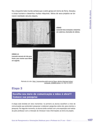 fixo, enquanto todo mundo achava que o astro girava em torno da Terra. Estudou




                                                                                                         Atividade do aluno
o corpo humano e desenhou muitas máquinas. Vários de seus projetos se tor-
naram realidade séculos depois.




                                                                   CÓDICE
                                                                   Leonardo fazia anotações e desenhos
                                                                   em cadernos, chamados de códices.




CÓDICE (2)
Leonardo escrevia de trás para
frente, para manter suas idéias
em segredo.




              Retirado do site: http://recreionline.abril.com.br/fique_dentro/diversao/artes/
                                                   conteudo_229800.shtml, em 08/11/2007.


Etapa 3
 Escolha seu meio de comunicação e mãos à obra!!!
 Comece sua pesquisa

A etapa está dividida em dois momentos: no primeiro os alunos escolhem o meio de
comunicação que pretendem pesquisar e elaboram perguntas sobre ele, para orientar a
pesquisa. No segundo momento, os alunos terão contato com uma exposição oral realiza-
da pelo professor com a intenção de introduzir mais informações ao tema do projeto.




Guia de Planejamento e Orientações Didáticas para o Professor do 3O ano – Ciclo I                        107
 