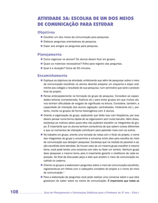 ATIVIDADE 3A: ESCOLHA DE UM DOS MEIOS
      DE COMUNICAÇÃO PARA ESTUDAR
      Objetivos
        Escolher um dos meios de comunicação para pesquisar.
       n	
        Elaborar perguntas orientadoras da pesquisa.
       n	
        Expor aos amigos as perguntas para pesquisa.
       n	


      Planejamento
        Como organizar os alunos? Os alunos devem ficar em grupos.
       n	
        Quais os materiais necessários? Folha para registro das perguntas.
       n	
        Qual é a duração? Cerca de 50 minutos.
       n	

      Encaminhamento
        Explique os objetivos da atividade, enfatizando que além de pesquisar sobre o meio
       n	
        de comunicação escolhido os alunos deverão preparar um esquema e expor oral-
        mente aos colegas o resultado de sua pesquisa, num seminário que será o produto
        final do projeto.
        Pense antecipadamente na formação do grupo de pesquisa. Considere as capaci-
       n	
        dades leitoras (compreensão, fluência etc.) para evitar grupos em que muitos alu-
        nos tenham dificuldade de resgate de significado na leitura. Considere, também, a
        capacidade de interação dos alunos (agitação, centralizador, intolerante etc.), por-
        tanto, monte os grupos de forma heterogênea com 4 alunos.
        Oriente a organização do grupo, explicando que farão isso com freqüência, por isso
       n	
        devem pensar numa forma rápida de se organizarem sem muito barulho. Além disso,
        esclareça os motivos pelos quais eles não puderam escolher os integrantes do gru-
        po. É importante que os alunos tenham consciência de que sabem coisas diferentes
        e que os momentos de interação contribuem para aprender mais com os outros.
       n	 trabalho em grupo, oriente uma tomada de notas com o título do projeto, o nome
        No
        dos integrantes do grupo e encaminhe a conversa entre eles para escolha do meio
        de comunicação que desejam pesquisar. Esclareça que na medida do possível a op-
        ção escolhida será atendida, Se houver caso de um mesmo grupo escolher o mesmo
        tema, você pode tentar uma conversa com eles ou fazer um sorteio. Nenhum grupo
        deve pesquisar o mesmo tema, pois é importante garantir o ineditismo de cada ex-
        posição. Ao final da discussão peça a eles que anotem o meio de comunicação es-
        colhido no caderno.
        Oriente os grupos a elaborarem perguntas sobre o meio de comunicação escolhido,
       n	
        registrando-as em folhas com o cabeçalho completo do projeto e o nome do meio
        de comunicação.“
        Para a elaboração de perguntas você pode realizar uma conversa sobre o que eles
       n	
        gostariam de saber sobre os meios de comunicação. É importante que todas as



108      Guia de Planejamento e Orientações Didáticas para o Professor do 3O ano – Ciclo I
 