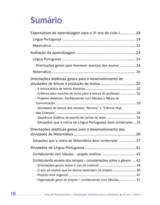 Sumário
     Expectativas de aprendizagem para o 3o ano do ciclo I.............. 18
      Língua Portuguesa ...................................................................... 18
      Matemática ................................................................................ 22

     Avaliação da aprendizagem ..................................................... 24
      Língua Portuguesa ...................................................................... 24
        Orientações gerais para favorecer avanços dos alunos ............... 24
      Matemática ................................................................................ 25

     Orientações didáticas gerais para o desenvolvimento de
     atividades de leitura e produção de textos ............................... 32
        - A leitura diária de textos literários .................................................... 32
        - Critérios para escolha de livros para a leitura do professor ................ 32
        - Projetos didáticos: Confabulando com fábulas e Meios de
        Comunicação ................................................................................... 33
        - Atividades de leitura das revistas “Recreio” e “Ciência Hoje
        das Crianças” .................................................................................. 34
        - Seqüência didática de escrita de cartas de leitor .............................. 34
        - Situações que a rotina de Língua Portuguesa deve contemplar ... 34

     Orientações didáticas gerais para o desenvolvimento das
     atividades de Matemática ...................................................... 36
      Situações que a rotina de Matemática deve contemplar ............... 37

     Atividades de Língua Portuguesa ............................................. 41
      Confabulando com fábulas – projeto didático ................................ 42
      Confabulando através dos tempos – considerações sobre o gênero ....42
        - Orientações gerais sobre o uso do material ...................................... 46
        - O que se espera que os alunos aprendam no projeto ........................ 46
        - Produto final sugerido ..................................................................... 47
        - Organização geral do projeto – confabulando com fábulas.................. 47



10              Guia de Planejamento e Orientações Didáticas para o Professor do 3O ano – Ciclo I
 