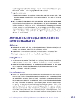 questões sejam consideradas, ainda que possam parecer sem sentido, estas ques-
     tões devem orientar a busca do grupo durante todo o projeto.
   Sugestão de comanda:
  n	
     J Para organizar melhor as atividades é importante que você escreva tudo o que
       gostaria de saber a respeito dos meios de comunicação. Faça isso em forma de
       perguntas.
   Peça a cada aluno que exponha uma das perguntas feitas para os colegas da sa-
  n	
   la. Ao final da exposição informe-os que irá organizar as perguntas para que todos
   tenham no caderno. Recolha as folhas e depois organize todas as perguntas para
   entregar aos alunos (você pode agrupá-las por temas, por exemplo: Sobre cada um
   dos meios de comunicação, perguntas relacionadas à história; à função; curiosi-
   dades a respeito dos meios existentes etc.). Estas perguntas devem, ainda, ser
   afixadas no mural da sala.



ATIVIDADE 3B: EXPOSIÇÃO ORAL SOBRE OS
ESTUDOS REALIZADOS
Objetivos
   Familiarizar os alunos com uma situação de seminário a partir de uma exposição
  n	
   apoiada num esquema, elaborado com o tema em estudo.
   Refletir sobre a função do esquema e as situações em que podem ser úteis.
  n	
   Participar adequadamente de uma situação de exposição oral.
  n	

Planejamento
   Como organizar os alunos? A atividade será coletiva. No momento de completar o
  n	
   esquema os alunos devem ficar em grupos, de acordo com a escolha realizada.
   Quais os materiais necessários? Se possível utilize transparência ou data show
  n	
   com o esquema. O caderno será utilizado no registro do trabalho em grupo.
   Qual é a duração? Cerca de 50 minutos.
  n	

Encaminhamento
   Explique os objetivos da atividade e apresente uma síntese do assunto: meios de
  n	
   comunicação a partir do esquema apresentado a seguir, esta apresentação deve
   ser preparada a partir dos textos da etapa 2 e do texto sobre meios de comuni-
   cação da atividade seguinte: 3B. Você pode utilizar cartaz, ou transparências para
   dar maior visibilidade ao esquema. Pode, ainda, preparar um outro tipo de esque-
   ma que lhe pareça mais adequado, pois a utilização de um ou outro tipo é muito
   relativa. Dependendo de quem e do que irá expor, um tipo de esquema pode ser
   abandonado em favor de outro. Contudo, é fundamental que você cuide de todos
   os detalhes antecipadamente para que a apresentação flua sem problemas, visto
   que, esta apresentação tem um duplo caráter: oferecer informações aos alunos



Guia de Planejamento e Orientações Didáticas para o Professor do 3O ano – Ciclo I       109
 