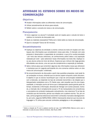 ATIVIDADE 3C: ESTUDOS SOBRE OS MEIOS DE
      COMUNICAÇÃO
      Objetivos
        n	
         Ampliar informações sobre os diferentes meios de comunicação.
         Utilizar procedimentos de leitura para estudo.
        n	
         Refletir sobre o conceito de meios e de comunicação.
        n	

      Planejamento
         Como organizar os alunos? A atividade será em duplas para o estudo do texto e
        n	
         coletiva no momento da discussão oral.
         Quais os materiais necessários? Folha com o texto sobre os meios de comunicação.
        n	
         Qual é a duração? Cerca de 50 minutos.
        n	

      Encaminhamento
        n	
         Explique os objetivos da atividade e oriente a leitura do texto em duplas com des-
         taques das informações que considerarem novas para eles. A intenção com esta
         proposta é desenvolver a capacidade de considerar o que já foi ouvido/estudado
         - por meio das leituras anteriores, do conhecimento prévio deles e da exposição
         realizada por você – para selecionar novas informações nos texto lido. Explique is-
         so aos alunos antes do inicio da leitura. Espera-se que a leitura não traga grandes
         dificuldades aos alunos, uma vez que ela complementa a exposição já realizada.
         Após a leitura peça que comentem algumas das informações novas que obtiveram
        n	
         e esclareça que em seguida participarão de uma conversa coletiva sobre um dos
         meios de comunicação: a televisão.
        n	 encaminhamento da discussão a partir das questões propostas, você pode fa-
         No
         zer anotações na lousa, evitando que os alunos copiem enquanto vocês discutem.
         O objetivo é que os alunos reconheçam que o tipo de comunicação estabelecida
         com a televisão, vai depender do tipo de conteúdo transmitido e da relação que o
         telespectador estabelece com a TV. Neste caso, vale ressaltar que há uma impes-
         soalidade, a interação ocorre de forma que o telespectador passe grande parte do
         tempo, recebendo a informação, deixando de interagir com outras pessoas. Contu-
         do, a intenção não é simplesmente acusar a TV de manipuladora de consciências
         e veiculadora de conteúdo inadequado culturalmente, mas relacionar TV ao tipo de
         conteúdo que ela transmite, pensar sua relação com a palavra escrita.3 Se, por um
         lado, certos programas televisivos transmitem conteúdos marcados ideologicamen-
         te, por outro, segundo NAPOLITANO, 1999 é interessante observar que recursos de
         linguagem a TV utiliza para veicular conteúdos pedagógicos e não pedagógicos.



      3
        Sobre a relação da TV com a palavra escrita ver cap. I de NAPOLITANO, Marcos como usar a
      televisão na sala de aula. Editora Contexto, São Paulo.1999



112        Guia de Planejamento e Orientações Didáticas para o Professor do 3O ano – Ciclo I
 