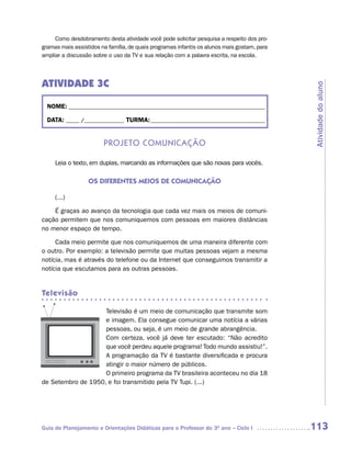 Como desdobramento desta atividade você pode solicitar pesquisa a respeito dos pro-
gramas mais assistidos na família, de quais programas infantis os alunos mais gostam, para
ampliar a discussão sobre o uso da TV e sua relação com a palavra escrita, na escola.




ATIVIDADE 3C




                                                                                             Atividade do aluno
  NOME: __________________________________________________________________________

  DATA: _____ /_______________ TURMA: ___________________________________________


                        Projeto ComuniCação

     Leia o texto, em duplas, marcando as informações que são novas para vocês.

                  OS DIFERENTES MEIOS DE COMUNICAÇÃO

     (...)

    É graças ao avanço da tecnologia que cada vez mais os meios de comuni-
cação permitem que nos comuniquemos com pessoas em maiores distâncias
no menor espaço de tempo.

     Cada meio permite que nos comuniquemos de uma maneira diferente com
o outro. Por exemplo: a televisão permite que muitas pessoas vejam a mesma
notícia, mas é através do telefone ou da Internet que conseguimos transmitir a
notícia que escutamos para as outras pessoas.


Televisão

                    Televisão é um meio de comunicação que transmite som
                    e imagem. Ela consegue comunicar uma notícia a várias
                    pessoas, ou seja, é um meio de grande abrangência.
                    Com certeza, você já deve ter escutado: “Não acredito
                    que você perdeu aquele programa! Todo mundo assistiu!”.
                    A programação da TV é bastante diversificada e procura
                    atingir o maior número de públicos.
                    O primeiro programa da TV brasileira aconteceu no dia 18
de Setembro de 1950, e foi transmitido pela TV Tupi. (...)




Guia de Planejamento e Orientações Didáticas para o Professor do 3O ano – Ciclo I            113
 