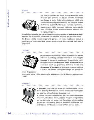 rádio
Atividade do aluno


                                             Um novo brinquedo - foi o que muitos pensaram quan-
                                             do viram pela primeira vez aquela caixinha misteriosa
                                             que falava: o rádio. Embora inventado em 1896 pelo
                                             inventor italiano Guglielmo Marconi, foi somente depois
                                             da Primeira Guerra Mundial que o rádio se popularizou.
                                             Atualmente, o rádio é um dos meios de comunicação
                                             mais utilizados, porque é um instrumento de baixo cus-
                                             to e pequeno porte.
                     O rádio é um aparelho que transmite som e que apresenta uma programação diver-
                     sificada o que aumenta ainda mais o número de pessoas que escutam rádio.
                     No Brasil, o rádio é muito importante porque, em certas regiões do país, é o
                     único veículo de comunicação que consegue chegar, informando e divertindo a
                     população.



                     jornal

                                              Os jornais ganharam força a partir da invenção da prensa
                                              móvel de Gutenberg. Eles são um meio de comunicação
                                              impresso e, apesar de longos anos de existência, conti-
                                              nuam sendo uma das principais fontes de informação da
                                              sociedade atual. Ele geralmente é diário e aborda uma
                                              diversidade de temas como economia, esporte, política
                                              e cultura. Os jornais conseguem atingir um grande nú-
                     mero de pessoas.
                     O primeiro jornal 100% brasileiro foi a Gazeta do Rio de Janeiro, publicado em
                     1808.



                     internet

                                         A Internet é uma rede de redes em escala mundial de mi-
                                         lhões de computadores que permite o acesso a informações
                                         de todo tipo e transferência de dados. (...)
                                         A Internet permite que possamos nos comunicar de diversas
                                         maneiras, através de textos, vídeos e imagens com pessoas
                                         do mundo inteiro em tempo real. As notícias e informações
                                         podem ser colocadas a qualquer momento na Internet, per-
                                         mitindo que milhões de pessoas tenham acesso a elas.




114                       Guia de Planejamento e Orientações Didáticas para o Professor do 3O ano – Ciclo I
 