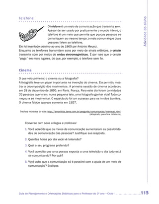 telefone




                                                                                                  Atividade do aluno
                        O telefone é um meio de comunicação que transmite som.
                        Apesar de ser usado por praticamente o mundo inteiro, o
                        telefone é um meio que permite que poucas pessoas se
                        comuniquem ao mesmo tempo, o mais comum é que duas
                        pessoas falem ao telefone.
Ele foi inventado próximo ao ano de 1860 por Antonio Meucci.
Enquanto os telefones transmitem sons por meio de sinais elétricos, o celular
transmite som por meios de ondas eletromagnéticas. É por isso que o celular
“pega” em mais lugares, do que, por exemplo, o telefone sem fio.



Cinema

O que veio primeiro: o cinema ou a fotografia?
A fotografia teve um papel importante na invenção do cinema. Ela permitiu mos-
trar a decomposição dos movimentos. A primeira sessão de cinema aconteceu
em 28 de dezembro de 1895, em Paris. França. Para este dia foram convidadas
33 pessoas que viram, numa pequena tela, uma fotografia ganhar vida! Tudo co-
meçou a se movimentar. O espetáculo foi um sucesso para os irmãos Lumière.
O cinema falado aparece somente em 1927.


Trechos retirados do site: http://smartkids.terra.com.br/pergunte/comunicacao/televisao.html.
                                                                 (Adaptado para fins didáticos)


     Converse com seus colegas e professor

     1. Você acredita que os meios de comunicação aumentaram as possibilida-
        des de comunicação das pessoas? Justifique sua resposta.

     2. Quantas horas por dia você vê televisão?

     3. Qual o seu programa preferido?

     4. Você acredita que uma pessoa exposta a uma televisão o dia todo está
        se comunicando? Por quê?

     5. Você acha que a comunicação só é possível com a ajuda de um meio de
        comunicação? Explique.




Guia de Planejamento e Orientações Didáticas para o Professor do 3O ano – Ciclo I                 115
 