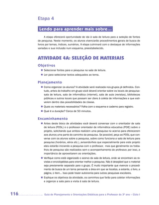 Etapa 4

       Lendo para aprender mais sobre...
            A etapa oferecerá oportunidade de ida à sala de leitura para a seleção de fontes
      de pesquisa. Neste momento, os alunos vivenciarão procedimentos gerais de busca de
      livros por temas, índices, sumários. A etapa culminará com o destaque de informações
      variadas e sua inclusão num esquema, preestabelecido.


      ATIVIDADE 4A: SELEÇÃO DE MATERIAIS
      Objetivos
         Selecionar fontes para a pesquisa na sala de leitura.
        n	
        n	 para selecionar textos adequados ao tema.
         Ler

      Planejamento
         Como organizar os alunos? A atividade será realizada nos grupos já definidos. Con-
        n	
         tudo, antes do trabalho em grupo você deverá orientar sobre os locais de pesquisa:
         sala de leitura, sala de informática (internet), sala de aula (revistas), bibliotecas
         públicas e outros locais que possam ser úteis à coleta de informações e que esti-
         verem dentro das possibilidades da classe.
         Quais os materiais necessários? Folha com o esquema e caderno para registro.
        n	
         Qual é a duração? Cerca de 50 minutos.
        n	

      Encaminhamento
         Antes deste bloco de atividades você deverá conversar com o orientador de sala
        n	
         de leitura (POSL) e o professor orientador de informática educativa (POIE) sobre o
         projeto, solicitando que ambos realizem uma pesquisa no acervo para oferecerem
         aos alunos uma parte do caminho da pesquisa. Se possível, peça ao POSL que con-
         verse com os alunos sobre a pesquisa, sobre como funciona a sala de leitura para
         pesquisa (horários, xérox etc.), avisando-lhes que especialmente para este projeto
         eles estarão iniciando a pesquisa com o professor, mas que geralmente os traba-
         lhos de pesquisa são realizados sem o acompanhamento do professor, por isso, a
         importância de aproveitarem as orientações.
         Verifique como está organizado o acervo da sala de leitura, onde se encontram as re-
        n	
         vistas e enciclopédias para orientar melhor a pesquisa. Não é desejável que o material
         seja previamente separado para o grupo. É muito importante que vivencie o procedi-
         mento de busca de um tema pensando a área em que se localiza, a estante, o livro, a
         página, o item... Isso pode trazer autonomia para outras pesquisas escolares.
         Explique os objetivos da atividade, os caminhos que farão para coletar informações
        n	
         e organize a sala para a visita à sala de leitura.



116        Guia de Planejamento e Orientações Didáticas para o Professor do 3O ano – Ciclo I
 