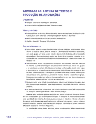 ATIVIDADE 4B: LEITURA DE TEXTOS E
      PRODUÇÃO DE ANOTAÇÕES
      Objetivos
        n	 para selecionar informações relevantes.
         Ler
         Localizar informações registrando palavras chaves.
        n	


      Planejamento
         Como organizar os alunos? A atividade será realizada nos grupos já definidos. Con-
        n	
         tudo o grupo pode optar por uma organização em duplas, a depender
         Quais os materiais necessários? Caderno para registro.
        n	
         Qual é a duração? Cerca de 50 minutos.
        n	


      Encaminhamento
        n	
         Antes desta aula você deve familiarizar-se com os materiais selecionados pelos
         alunos na sala de leitura, sala de aula e no Laboratório de Informática e escolher,
         com cada grupo, um texto para o trabalho do dia. Este texto deverá ser xerocado
         para cada um dos membros do grupo, que deverá lê-lo em dupla e marcar as in-
         formações que forem consideradas mais importantes com caneta marca-texto ou
         lápis de cor.
         Solicite que os alunos coloquem data no texto a ser estudado e iniciem a leitura
        n	
         do mesmo. Durante a leitura para estudo do texto selecionado, passe nos grupos
         e vá orientando possíveis dificuldades de localizar a informação, decidir entre o que
         é secundário, ler os subtítulos para se apropriar do texto todo, ler cada parte des-
         tacando a informação etc. Certifique-se que eles estão selecionando informações
         relevantes ao tema, confira isso, circulando na sala durante o trabalho em grupo.
         Peça que anotem algumas palavras chaves nos trechos em que fizeram destaques
         para facilitar a localização da informação na releitura.
         Busque manter uma atitude investigativa de alguém que faz perguntas, para que
        n	
         eles pensem nas respostas para desenvolverem a atividade da melhor maneira
         possível.
        n	 final da atividade é fundamental que os alunos tenham destacado no texto lido
         Ao
         as principais informações sobre o meio de comunicação.
            Atenção: esta atividade deve se desdobrar em outros momentos, o que vai depen-
      der das necessidades que os alunos tenham para se apropriar do material selecionado
      e da quantidade de material. Contudo, cuide para que os trabalhos não se estendam
      demais ao ponto de alguns grupos finalizarem a coleta de informações e outros estarem
      no início. Para isso, durante suas intervenções no grupo, identifique os grupos com mais
      dificuldade e ajude-os com mais freqüência.
           As orientações dadas para a pesquisa, nesse primeiro texto, podem se estender




118        Guia de Planejamento e Orientações Didáticas para o Professor do 3O ano – Ciclo I
 