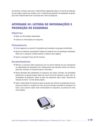 aos demais, contudo, para que o material fique organizado peça a um aluno de cada gru-
po que traga a pasta que recebeu com o material para guardar as produções do grupo,
pois este material deve ficar na escola até o final da pesquisa.




ATIVIDADE 4C: LEITURA DE INFORMAÇÕES E
PRODUÇÃO DE ESQUEMAS
Objetivos
  n	
   Reler as informações destacadas.

  n	
   Colocar as informações em esquema.


Planejamento
   Como organizar os alunos? A atividade será realizada nos grupos já definidos.
  n	
   Quais os materiais necessários? Cópias do material com os destaques realizados,
  n	
   folha com o esquema (modelo abaixo) e caderno para registro.
   Qual é a duração? Cerca de 50 minutos.
  n	

Encaminhamento
  n	
   Retome a conversa sobre esquemas com os alunos falando de sua importância
   na organização da exposição oral. Explique-lhes que deverão utilizar as informa-
   ções que constam no esquema para o seminário.
   Nesta atividade eles elaborarão um esquema com apoio, contudo, nas atividades
  n	
   posteriores os grupos podem optar por outra forma de esquema a partir das ne-
   cessidades de pesquisa. Sobre os tipos de esquemas veja o texto “técnicas de
   redução de texto” no final deste projeto.
   Após a elaboração do esquema peça ao grupo que retome as perguntas de pes-
  n	
   quisa que fizeram a respeito do meio de comunicação estudado e verifiquem se
   tudo o que queriam saber está contemplado no esquema, se precisa de mais
   informações.




Guia de Planejamento e Orientações Didáticas para o Professor do 3O ano – Ciclo I        119
 