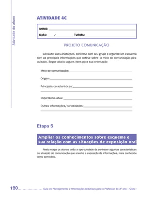ATIVIDADE 4C
Atividade do aluno



                      NOME: __________________________________________________________________________

                      DATA: _____ /_______________ TURMA: ___________________________________________


                                            Projeto ComuniCação

                         Consulte suas anotações, converse com seu grupo e organize um esquema
                     com as principais informações que obteve sobre o meio de comunicação pes-
                     quisado. Segue abaixo alguns itens para sua orientação


                        Meio de comunicação:____________________________________________

                        Origem:_________________________________________________________

                        Principais características:__________________________________________
                        ________________________________________________________________

                        Importância atual ________________________________________________

                        Outras informações/curiosidades:__________________________________
                        ________________________________________________________________




                     Etapa 5

                      Ampliar os conhecimentos sobre esquema e
                      sua relação com as situações de exposição oral
                          Nesta etapa os alunos terão a oportunidade de conhecer algumas características
                     da situação de comunicação que envolve a exposição de informações, mais conhecida
                     como seminário.




120                       Guia de Planejamento e Orientações Didáticas para o Professor do 3O ano – Ciclo I
 