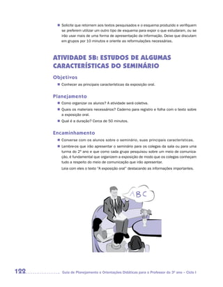 n	
        Solicite que retornem aos textos pesquisados e o esquema produzido e verifiquem
        se preferem utilizar um outro tipo de esquema para expor o que estudaram, ou se
        irão usar mais de uma forma de apresentação da informação. Deixe que discutam
        em grupos por 10 minutos e oriente as reformulações necessárias.



      ATIVIDADE 5B: ESTUDOS DE ALGUMAS
      CARACTERÍSTICAS DO SEMINÁRIO
      Objetivos
       n	
        Conhecer as principais características da exposição oral.


      Planejamento
        Como organizar os alunos? A atividade será coletiva.
       n	
        Quais os materiais necessários? Caderno para registro e folha com o texto sobre
       n	
        a exposição oral.
        Qual é a duração? Cerca de 50 minutos.
       n	


      Encaminhamento
       n	
        Converse com os alunos sobre o seminário, suas principais características.
        Lembre-os que irão apresentar o seminário para os colegas da sala ou para uma
       n	
        turma do 2º ano e que como cada grupo pesquisou sobre um meio de comunica-
        ção, é fundamental que organizem a exposição de modo que os colegas conheçam
        tudo a respeito do meio de comunicação que irão apresentar.
         Leia com eles o texto “A exposição oral” destacando as informações importantes.




122      Guia de Planejamento e Orientações Didáticas para o Professor do 3O ano – Ciclo I
 