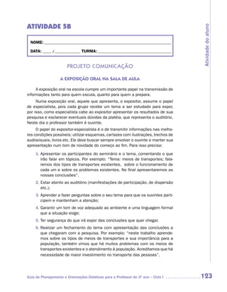 ATIVIDADE 5B




                                                                                     Atividade do aluno
  NOME: __________________________________________________________________________

  DATA: _____ /_______________ TURMA: ___________________________________________


                       Projeto ComuniCação

                   A EXPOSIÇÃO ORAL NA SALA DE AULA

     A exposição oral na escola cumpre um importante papel na transmissão de
informações tanto para quem escuta, quanto para quem a prepara.
     Numa exposição oral, aquele que apresenta, o expositor, assume o papel
de especialista, pois cada grupo recebe um tema a ser estudado para expor,
por isso, como especialista cabe ao expositor apresentar os resultados de sua
pesquisa e esclarecer eventuais dúvidas da platéia, que representa o auditório.
Neste dia o professor também é ouvinte.
     O papel do expositor-especialista é o de transmitir informações nas melho-
res condições possíveis: utilizar esquemas, cartazes com ilustrações, trechos de
audiovisuais, livros etc. Ele deve buscar sempre envolver o ouvinte e manter sua
apresentação num tom de novidade do começo ao fim. Para isso precisa:
     1. Apresentar os participantes do seminário e o tema, comentando o que
        irão falar em tópicos. Por exemplo: “Tema: meios de transportes; fala-
        remos dos tipos de transportes existentes, sobre o funcionamento de
        cada um e sobre os problemas existentes. No final apresentaremos as
        nossas conclusões”.
     2. Estar atento ao auditório (manifestações de participação, de dispersão
        etc.);
     3. Aprender a fazer perguntas sobre o seu tema para que os ouvintes parti-
        cipem e mantenham a atenção;
     4. Garantir um tom de voz adequado ao ambiente e uma linguagem formal
        que a situação exige;
     5. Ter segurança do que irá expor das conclusões que quer chegar.
     6. Realizar um fechamento do tema com apresentação das conclusões a
        que chegaram com a pesquisa. Por exemplo: “neste trabalho aprende-
        mos sobre os tipos de meios de transportes e sua importância para a
        população, também vimos que há muitos problemas com os meios de
        transportes existentes e o atendimento à população. Acreditamos que há
        necessidade de maior investimento no transporte das pessoas”.




Guia de Planejamento e Orientações Didáticas para o Professor do 3O ano – Ciclo I    123
 