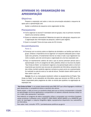 ATIVIDADE 5C: ORGANIZAÇÃO DA
            APRESENTAÇÃO
            Objetivos
                 Preparar a exposição oral sobre o meio de comunicação estudado e esquema de
            apoio para a apresentação oral
                 Avaliar a suficiência do esquema como organizador da fala.

            Planejamento
               Como organizar os alunos? A atividade será em grupos, mas no primeiro momento
              n	
               haverá uma conversa coletiva.
               Quais os materiais necessários? Materiais de apoio de cada grupo, esquema com
              n	
               a organização das informações da pesquisa, caderno para registro.
               Qual é a duração? Cerca de duas aulas de 50 minutos.
              n	

            Encaminhamento
                 Parte 1:
              n	
               Converse com os alunos sobre os objetivos da atividade e as tarefas que terão no
               grupo. Enfatize a importância de se organizar um esquema adequado para a expo-
               sição oral, portanto, é fundamental retomar as notas e tudo o que registraram du-
               rante o projeto, pois isto servirá para a organização de uma boa exposição oral.
              n	
               Faça um levantamento coletivo de tudo o que os alunos precisam pensar para a
               apresentação: se for um programa de rádio, poderão utilizar os recursos do projeto
               “Nas Ondas do Rádio”, se resolverem organizar uma apresentação sobre o cinema é
               importante que recorram aos recursos do Laboratório de Informática, lançando mão
               das mídias, também poderão organizar cartazes ou power points se a apresentação
               for realizada na sala de aula ou na sala de leitura. Também devem definir quem irá
               falar sobre o quê, etc.
                 Atenção: Se um ou mais grupos resolverem utilizar os equipamentos do Projeto “Nas
            Ondas do Rádio” ou do Laboratório de Informática, peça que recorram ao POIE ou ao Pro-
            fessor responsável pelos programas de rádio na escola para ajudá-los na organização da
            exposição oral.

      “Nas Ondas do Rádio” é um projeto desenvolvido pela SME/DOT que utiliza linguagens midiáticas
      para desenvolver a competência leitora e escritora dos alunos.
      Neste projeto, o rádio se torna um excelente aliado para que os alunos compreendam a situação
      de aprendizagem de forma significativa e compartilhem os saberes utilizando diversas mídias co-
      mo o rádio, para apresentar o seminário.
      Para elaborar um programa de rádio é necessário utilizar o computador com microfone (headset),
      caixas acústicas e softwares como: AUDACITY, ZARA RADIO, MOVIE MAKER e/ou ANIMATOR, gra-
      vador de reportagem e máquina fotográfica digital, equipamentos disponíveis nos Laboratórios
      de Informática.
      Para saber mais: consulte: HTTP://portaleducacao.prefeitura.sp.gov.br



124              Guia de Planejamento e Orientações Didáticas para o Professor do 3O ano – Ciclo I
 