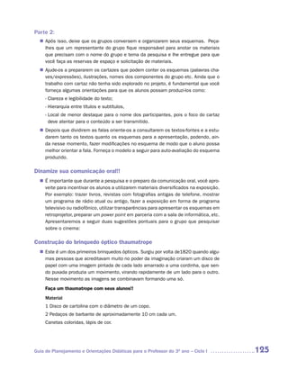 Parte 2:
  n	
   Após isso, deixe que os grupos conversem e organizarem seus esquemas. Peça-
   lhes que um representante do grupo fique responsável para anotar os materiais
   que precisam com o nome do grupo e tema da pesquisa e lhe entregue para que
   você faça as reservas de espaço e solicitação de materiais.
  n	
   Ajude-os a prepararem os cartazes que podem conter os esquemas (palavras cha-
   ves/expressões), ilustrações, nomes dos componentes do grupo etc. Ainda que o
   trabalho com cartaz não tenha sido explorado no projeto, é fundamental que você
   forneça algumas orientações para que os alunos possam produzi-los como:
     - Clareza e legibilidade do texto;
     - Hierarquia entre títulos e subtítulos,
     - Local de menor destaque para o nome dos participantes, pois o foco do cartaz
       deve atentar para o conteúdo a ser transmitido.
  n	
   Depois que dividirem as falas oriente-os a consultarem os textos-fontes e a estu-
   darem tanto os textos quanto os esquemas para a apresentação, podendo, ain-
   da nesse momento, fazer modificações no esquema de modo que o aluno possa
   melhor orientar a fala. Forneça o modelo a seguir para auto-avaliação do esquema
   produzido.

Dinamize sua comunicação oral!!
  n	 importante que durante a pesquisa e o preparo da comunicação oral, você apro-
   É
   veite para incentivar os alunos a utilizarem materiais diversificados na exposição.
   Por exemplo: trazer livros, revistas com fotografias antigas de telefone, mostrar
   um programa de rádio atual ou antigo, fazer a exposição em forma de programa
   televisivo ou radiofônico, utilizar transparências para apresentar os esquemas em
   retroprojetor, preparar um power point em parceria com a sala de informática, etc.
   Apresentaremos a seguir duas sugestões pontuais para o grupo que pesquisar
   sobre o cinema:

Construção do brinquedo óptico thaumatrope
  n	 é um dos primeiros brinquedos ópticos. Surgiu por volta de1820 quando algu-
   Este
   mas pessoas que acreditavam muito no poder da imaginação criaram um disco de
   papel com uma imagem pintada de cada lado amarrado a uma cordinha, que sen-
   do puxada produzia um movimento, virando rapidamente de um lado para o outro.
   Nesse movimento as imagens se combinavam formando uma só.
     Faça um thaumatrope com seus alunos!!
     Material
     1 Disco de cartolina com o diâmetro de um copo.
     2 Pedaços de barbante de aproximadamente 10 cm cada um.
     Canetas coloridas, lápis de cor.




Guia de Planejamento e Orientações Didáticas para o Professor do 3O ano – Ciclo I        125
 