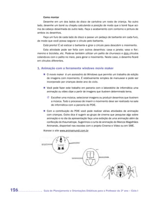 Como montar
           Desenhe em um dos lados do disco de cartolina um rosto de criança. No outro
      lado, desenhe um boné ou chapéu calculando a posição de modo que o boné fique aci-
      ma da cabeça desenhada do outro lado. Faça o acabamento com contorno e pintura de
      ambos os desenhos.
          Faça um furo de cada lado do disco e passe um pedaço de barbante em cada furo,
      de modo que você possa segurar o círculo pelo barbante.
           Está pronto! É só esticar o barbante e girar o círculo para descobrir o movimento.
           Esta atividade pode ser feita com outros desenhos: casa e janela; vaso e flor;
      menino e bicicleta, etc. Pode-se também utilizar um palito de churrasco e dois círculos
      colando-os com o palito no meio, para gerar o movimento. Neste caso, o desenho ficará
      em círculos diferentes.

      1. Animação com a ferramente windows movie maker
           n O movie maker é um acessório do Windows que permite um trabalho de edição
             de imagens com movimento. É relativamente simples de manusear e pode ser
             incorporado por crianças deste ano do ciclo.

           n Você pode fazer este trabalho em parceria com o laboratório de informática uma
             animação ou vídeo clipe a partir de imagens que ilustrem determinado tema.

              J Escolher uma música, selecionar imagens ou produzir desenhos que ilustrem
                a música. Todo o processo de inserir o movimento deve ser realizado na sala
                de informática com a parceria do POIE.

           n Com a contribuição do POIE você pode realizar várias atividades de animação
             com crianças. Outra dica é sugerir ao grupo de cinema que pesquise algo sobre
             animação e no dia da apresentação faça uma exibição de uma animação além da
             confecção do thaumatrope. Sugerimos o curta de animação do Marcos Magalhães
             Animando, disponível nas escolas com o projeto Cinema e Vídeo ou em SME.
           Acesse o site www.animamundi.com.br




126        Guia de Planejamento e Orientações Didáticas para o Professor do 3O ano – Ciclo I
 