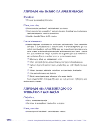 ATIVIDADE 6A: ENSAIO DA APRESENTAÇÃO
      Objetivos
        n Preparar a exposição oral (ensaio).


      Planejamento
         Como organizar os alunos? A atividade será em grupos.
        n	
         Quais os materiais necessários? Materiais de apoio de cada grupo, resultados da
        n	
         pesquisa (esquema), caderno para registro.
         Qual é a duração? Cerca de 50 minutos.
        n	


      Encaminhamento
         Oriente os grupos a realizarem um ensaio para a apresentação. Como o seminário
        n	
         será para os alunos da classe ou para uma turma do 2º ano é importante que você
         solicite contribuição do professor POSL, para que enquanto você acompanha uma
         parte da sala no ensaio ele possa auxiliá-lo acompanhando outra parte. Explique-
         lhes que assistirão os colegas e poderão dar sugestões para que melhorem as
         apresentações. Oriente-os a observarem se os membros do grupo:
          J	 Falam numa altura que todos possam ouvir;
          J	 Evitam falar rápido demais, procurando pronunciar claramente cada palavra;
          J	 	 xplicam claramente as informações, ampliando o que está indicado no esque-
             E
             ma;
          J	 Utilizam linguagem adequada, com alguns termos próprios da situação.
          J	 Evita realizar leitura corrida do texto.
          J	 Mantém a postura corporal adequada: olha para a platéia.
           Seus colegas também farão sugestões para que você aprimore o modo como apre-
      senta suas informações.



      ATIVIDADE 6B: APRESENTAÇÃO DO
      SEMINÁRIO E AVALIAÇÃO
      Objetivos
        n Expor a pesquisa realizada.
        n Participar de avaliação do trabalho feito no projeto.


      Planejamento
         Como organizar os alunos? A atividade será coletiva.
        n	




128        Guia de Planejamento e Orientações Didáticas para o Professor do 3O ano – Ciclo I
 