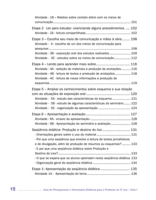 Atividade - 1B – Relatos sobre contato diário com os meios de
       comunicação .................................................................................. 101
     Etapa 2 - Ler para estudar: vivenciando alguns procedimentos .... 102
       Atividade - 2A - leitura compartilhada................................................ 102
     Etapa 3 – Escolha seu meio de comunicação e mãos à obra........ 108
       Atividade - A - escolha de um dos meios de comunicação para
       pesquisar ....................................................................................... 108
       Atividade - 3B - exposição oral dos estudos realizados ...................... 109
       Atividade - 3C - estudos sobre os meios de comunicação ................. 112
     Etapa 4 – Lendo para aprender mais sobre... .............................. 116
       Atividade - 4A - seleção de materiais e produção de anotações .......... 116
       Atividade - 4B - leitura de textos e produção de anotações................. 118
       Atividade - 4C - leitura de novas informações e produção de
       esquemas ...................................................................................... 119
     Etapa 5 – Ampliar os conhecimentos sobre esquema e sua relação
     com as situações de exposição oral ........................................... 120
       Atividade - 5A - estudo das características do esquema .................... 121
       Atividade - 5B - estudo de algumas características do seminário ....... 122
       Atividade - 5C - organização da apresentação .................................. 124
     Etapa 6 – Apresentação e avaliação ........................................... 127
       Atividade - 6A - ensaio da apresentação ........................................... 128
       Atividade - 6B - Apresentação do seminário e avaliação ..................... 128
     Seqüência didática: Produção e destino do lixo ........................... 131
       - Orientações gerais sobre o uso do material .................................... 131
       - Por que uma seqüência que envolve a leitura de textos jornalísticos
       e de divulgação, além de produção de resumos ou esquemas? ......... 133
       - E por que uma seqüência didática sobre Produção e
       Destino do Lixo? ............................................................................. 133
       - O que se espera que os alunos aprendam nesta seqüência didática 133
       - Organização geral da seqüência didática ........................................ 134
     Etapa 1: Apresentação da seqüência didática ............................. 135
       Atividade 1A - Apresentação do tema .............................................. 136




12             Guia de Planejamento e Orientações Didáticas para o Professor do 3O ano – Ciclo I
 