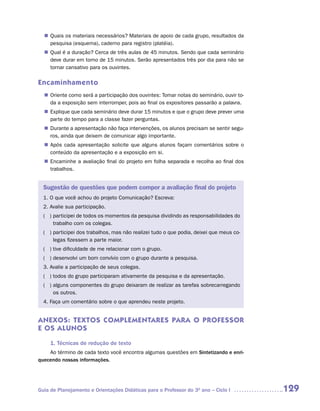 Quais os materiais necessários? Materiais de apoio de cada grupo, resultados da
  n	
   pesquisa (esquema), caderno para registro (platéia).
   Qual é a duração? Cerca de três aulas de 45 minutos. Sendo que cada seminário
  n	
   deve durar em torno de 15 minutos. Serão apresentados três por dia para não se
   tornar cansativo para os ouvintes.

Encaminhamento
   Oriente como será a participação dos ouvintes: Tomar notas do seminário, ouvir to-
  n	
   da a exposição sem interromper, pois ao final os expositores passarão a palavra.
   Explique que cada seminário deve durar 15 minutos e que o grupo deve prever uma
  n	
   parte do tempo para a classe fazer perguntas.
   Durante a apresentação não faça intervenções, os alunos precisam se sentir segu-
  n	
   ros, ainda que deixem de comunicar algo importante.
   Após cada apresentação solicite que alguns alunos façam comentários sobre o
  n	
   conteúdo da apresentação e a exposição em si.
   Encaminhe a avaliação final do projeto em folha separada e recolha ao final dos
  n	
   trabalhos.


  Sugestão de questões que podem compor a avaliação final do projeto
  1. O que você achou do projeto Comunicação? Escreva:
  2. Avalie sua participação.
  ( ) participei de todos os momentos da pesquisa dividindo as responsabilidades do
      trabalho com os colegas.
  ( ) participei dos trabalhos, mas não realizei tudo o que podia, deixei que meus co-
      legas fizessem a parte maior.
  ( ) tive dificuldade de me relacionar com o grupo.
  ( ) desenvolvi um bom convívio com o grupo durante a pesquisa.
  3. Avalie a participação de seus colegas.
  ( ) todos do grupo participaram ativamente da pesquisa e da apresentação.
  ( ) alguns componentes do grupo deixaram de realizar as tarefas sobrecarregando
      os outros.
  4. Faça um comentário sobre o que aprendeu neste projeto.


ANEXOS: TEXTOS COMPLEMENTARES PARA O PROFESSOR
E OS ALUNOS

     1. Técnicas de redução de texto
    Ao término de cada texto você encontra algumas questões em Sintetizando e enri-
quecendo nossas informações.




Guia de Planejamento e Orientações Didáticas para o Professor do 3O ano – Ciclo I        129
 