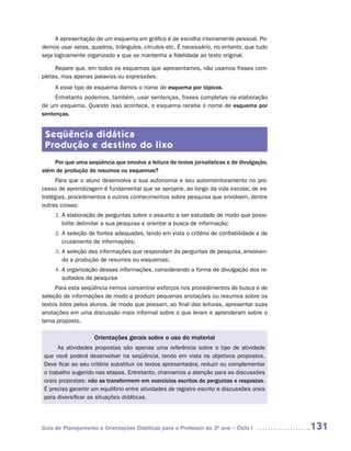 A apresentação de um esquema em gráfico é de escolha inteiramente pessoal. Po-
demos usar setas, quadros, triângulos, círculos etc. É necessário, no entanto, que tudo
seja logicamente organizado e que se mantenha a fidelidade ao texto original.

     Repare que, em todos os esquemas que apresentamos, não usamos frases com-
pletas, mas apenas palavras ou expressões.
     A esse tipo de esquema damos o nome de esquema por tópicos.
     Entretanto podemos, também, usar sentenças, frases completas na elaboração
de um esquema. Quando isso acontece, o esquema recebe o nome de esquema por
sentenças.


 Seqüência didática
 Produção e destino do lixo
    Por que uma seqüência que envolve a leitura de textos jornalísticos e de divulgação,
além de produção de resumos ou esquemas?
     Para que o aluno desenvolva a sua autonomia e seu automonitoramento no pro-
cesso de aprendizagem é fundamental que se aproprie, ao longo da vida escolar, de es-
tratégias, procedimentos e outros conhecimentos sobre pesquisa que envolvem, dentre
outras coisas:
     1. A elaboração de perguntas sobre o assunto a ser estudado de modo que possi-
        bilite delimitar a sua pesquisa e orientar a busca de informação;
     2. A seleção de fontes adequadas, tendo em vista o critério de confiabilidade e de
        cruzamento de informações;
     3. A seleção das informações que respondam às perguntas de pesquisa, envolven-
        do a produção de resumos ou esquemas;
     4. A organização dessas informações, considerando a forma de divulgação dos re-
        sultados da pesquisa
     Para esta seqüência iremos concentrar esforços nos procedimentos de busca e de
seleção de informações de modo a produzir pequenas anotações ou resumos sobre os
textos lidos pelos alunos, de modo que possam, ao final das leituras, apresentar suas
anotações em uma discussão mais informal sobre o que leram e aprenderam sobre o
tema proposto.

                    Orientações gerais sobre o uso do material
     As atividades propostas são apenas uma referência sobre o tipo de atividade
que você poderá desenvolver na seqüência, tendo em vista os objetivos propostos.
Deve ficar ao seu critério substituir os textos apresentados, reduzir ou complementar
o trabalho sugerido nas etapas. Entretanto, chamamos a atenção para as discussões
orais propostas: não as transformem em exercícios escritos de perguntas e respostas.
É preciso garantir um equilíbrio entre atividades de registro escrito e discussões orais
para diversificar as situações didáticas.




Guia de Planejamento e Orientações Didáticas para o Professor do 3O ano – Ciclo I          131
 