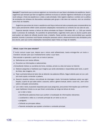 Atenção! É importante que os alunos registrem os momentos em que fazem atividades da seqüência. Assim,
      sugerimos que sempre que fizer os registros coletivos na lousa ou solicitar registros individuais ou em grupo
      você coloque o título da seqüência e a data a cada atividade. Este registro objetiva o contato com a prática
      de anotações de sínteses de discussões realizadas pelo grupo e não deve ser extenso, nem se constituir
      como foco do trabalho.

            Sugerimos que antes de iniciar o seqüência você faça a leitura de toda a proposta para compreendê-la me-
      lhor e para previamente refletir sobre possíveis adaptações necessárias ao contexto da sua sala de aula.
           Especial atenção merece a leitura da última atividade da Etapa 4 (Atividade 4B – p. 118) que orienta
      sobre o processo de avaliação. As questões lá apresentadas, sugeridas tanto para os alunos quanto para
      você podem ser objeto de reflexão durante todo o trabalho. Neste sentido, seria recomendável que, quando
      possível, durante o processo você fizesse anotações pessoais sobre o desenvolvimento das atividades junto
      aos alunos, para que outras adaptações necessárias sejam feitas ao longo do trabalho.




       Afinal, o que é ler para estudar?

       É muito comum supor que, depois que o aluno está alfabetizado, basta entregar-lhe um texto e
       mandá-lo estudar para que imediatamente saiba o que fazer.
       Para estudar e aprender a partir de um texto é preciso:
       q	Defrontar-se       com textos difíceis.
       q	Encontrar    as informações e selecioná-las:
       •		 onsultando
         C              índices ou sumários de livros, revistas, jornais ou sites de busca na Internet.
         Elaborar
       q		           perguntas e hipóteses que imagina que serão abordadas e respondidas pelo texto, a partir
           do título, das imagens, etc.
         Fazer
       q		       a primeira leitura do texto não se detendo nas palavras difíceis. Seguir adiante para ver se o pró-
           prio texto ajuda a entender a palavra.
         Assumir,
       q		           durante a leitura, uma atitude de interrogar o texto, formulando hipóteses sobre sua signi-
           ficação, a partir do que sabe sobre o assunto, sobre o gênero textual, sobre o autor etc., bem como
           sobre a situação comunicativa.
       q		 e reler o texto, buscando respostas para suas perguntas, procurando informações que confirmem
         Ler
           suas hipóteses iniciais ou as que foram construídas ao longo da leitura do texto.
           	   Ler e reler o texto:
               •	 Identificando   palavras-chave que auxiliem a localização de informações relevantes;
               •	 Localizando   a idéia ou o conceito principal de um texto ou de um
               •	 parágrafo;

               •	 Grifando   as principais idéias;
               •	 Fazendo    anotações que ajudem a lembrar o conteúdo principal.




132                            Guia de Planejamento e Orientações Didáticas para o Professor do 3O ano – Ciclo I
 