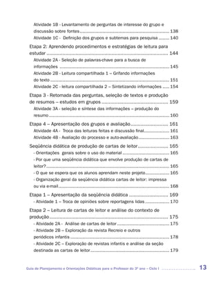 Atividade 1B - Levantamento de perguntas de interesse do grupo e
    discussão sobre fontes ................................................................... 138
    Atividade 1C - Definição dos grupos e subtemas para pesquisa ........ 140
 Etapa 2: Aprendendo procedimentos e estratégias de leitura para
 estudar .................................................................................... 144
    Atividade 2A - Seleção de palavras-chave para a busca de
    informações .................................................................................. 145
    Atividade 2B - Leitura compartilhada 1 – Grifando informações
    do texto ......................................................................................... 151
    Atividade 2C - leitura compartilhada 2 – Sintetizando informações ..... 154
 Etapa 3 - Retomada das perguntas, seleção de textos e produção
 de resumos – estudos em grupos .............................................. 159
    Atividade 3A - seleção e síntese das informações – produção do
    resumo .......................................................................................... 160
 Etapa 4 – Apresentação dos grupos e avaliação .......................... 161
    Atividade 4A - Troca das leituras feitas e discussão final................... 161
    Atividade 4B - Avaliação do processo e auto-avaliação ....................... 163
 Seqüência didática de produção de cartas de leitor ..................... 165
    - Orientações gerais sobre o uso do material ................................... 165
    - Por que uma seqüência didática que envolve produção de cartas de
    leitor? ............................................................................................ 165
    - O que se espera que os alunos aprendam neste projeto.................. 165
    - Organização geral da seqüência didática cartas de leitor: impressa
    ou via e-mail ................................................................................... 168
 Etapa 1 – Apresentação da seqüência didática ........................... 169
    - Atividade 1 – Troca de opiniões sobre reportagens lidas .................. 170
 Etapa 2 – Leitura de cartas de leitor e análise do contexto de
 produção .................................................................................. 175
    - Atividade 2A - Análise de cartas de leitor ....................................... 175
    - Atividade 2B – Exploração da revista Recreio e outros
    periódicos infantis .......................................................................... 178
    - Atividade 2C – Exploração de revistas infantis e análise da seção
    destinada as cartas de leitor ........................................................... 179



Guia de Planejamento e Orientações Didáticas para o Professor do 3O ano – Ciclo I                              13
 