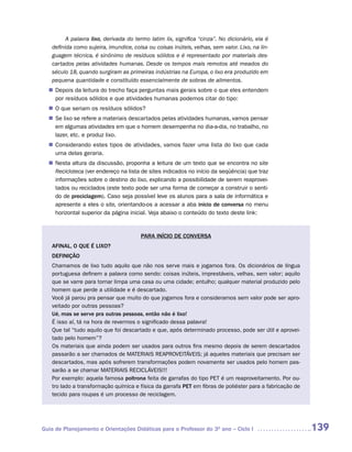 A palavra lixo, derivada do termo latim lix, significa “cinza”. No dicionário, ela é
   definida como sujeira, imundice, coisa ou coisas inúteis, velhas, sem valor. Lixo, na lin-
   guagem técnica, é sinônimo de resíduos sólidos e é representado por materiais des-
   cartados pelas atividades humanas. Desde os tempos mais remotos até meados do
   século 18, quando surgiram as primeiras indústrias na Europa, o lixo era produzido em
   pequena quantidade e constituído essencialmente de sobras de alimentos.
   Depois da leitura do trecho faça perguntas mais gerais sobre o que eles entendem
  n	
   por resíduos sólidos e que atividades humanas podemos citar do tipo:
  n	 que seriam os resíduos sólidos?
   O
  n	 lixo se refere a materiais descartados pelas atividades humanas, vamos pensar
   Se
   em algumas atividades em que o homem desempenha no dia-a-dia, no trabalho, no
   lazer, etc. e produz lixo.
   Considerando estes tipos de atividades, vamos fazer uma lista do lixo que cada
  n	
   uma delas geraria.
   Nesta altura da discussão, proponha a leitura de um texto que se encontra no site
  n	
   Recicloteca (ver endereço na lista de sites indicados no início da seqüência) que traz
   informações sobre o destino do lixo, explicando a possibilidade de serem reaprovei-
   tados ou reciclados (este texto pode ser uma forma de começar a construir o senti-
   do de preciclagem). Caso seja possível leve os alunos para a sala de informática e
   apresente a eles o site, orientando-os a acessar a aba início de conversa no menu
   horizontal superior da página inicial. Veja abaixo o conteúdo do texto deste link:


                                       PARA INÍCIO DE CONVERSA
   AFINAL, O QUE É LIXO?
   DEFINIÇÃO
   Chamamos de lixo tudo aquilo que não nos serve mais e jogamos fora. Os dicionários de língua
   portuguesa definem a palavra como sendo: coisas inúteis, imprestáveis, velhas, sem valor; aquilo
   que se varre para tornar limpa uma casa ou uma cidade; entulho; qualquer material produzido pelo
   homem que perde a utilidade e é descartado.
   Você já parou pra pensar que muito do que jogamos fora e consideramos sem valor pode ser apro-
   veitado por outras pessoas?
   Ué, mas se serve pra outras pessoas, então não é lixo!
   É isso aí, tá na hora de revermos o significado dessa palavra!
   Que tal “tudo aquilo que foi descartado e que, após determinado processo, pode ser útil e aprovei-
   tado pelo homem”?
   Os materiais que ainda podem ser usados para outros fins mesmo depois de serem descartados
   passarão a ser chamados de MATERIAIS REAPROVEITÁVEIS; já aqueles materiais que precisam ser
   descartados, mas após sofrerem transformações podem novamente ser usados pelo homem pas-
   sarão a se chamar MATERIAIS RECICLÁVEIS!!!
   Por exemplo: aquela famosa poltrona feita de garrafas do tipo PET é um reaproveitamento. Por ou-
   tro lado a transformação química e física da garrafa PET em fibras de poliéster para a fabricação de
   tecido para roupas é um processo de reciclagem.




Guia de Planejamento e Orientações Didáticas para o Professor do 3O ano – Ciclo I                         139
 