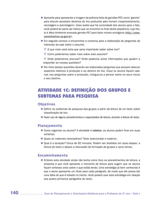 Aproveite para apresentar a imagem da poltrona feita de garrafas PET, como ‘gancho’
       n	
        para discutir possíveis destinos do lixo produzido pelo homem (reaproveitamento,
        reciclagem e preciclagem). Caso avalie que há curiosidade dos alunos para o fato,
        você poderá ler parte da notícia que se encontra no final desta seqüência, cujo títu-
        lo é Meio Ambiente arrecada garrafa PET para fazer móveis ecológicos (http://www.
        saosebastiao.sp.gov.br).
       n	 seguida comece a encaminhar a conversa para a elaboração de perguntas de
        Em
        interesse da sala sobre o assunto.
         J	 que mais você acha que seria importante saber sobre lixo?
           O
         J	Como poderíamos saber mais sobre este assunto?
          J	Onde poderíamos procurar? Onde podemos achar informações que ajudem a
         responder as nossas questões?
       n	 meio destas questões deverão ser elaboradas perguntas que possam abarcar
        Por
        aspectos relativos à produção e ao destino do lixo. Caso os alunos fiquem ape-
        nas nas perguntas sobre a produção, instigue-os a pensar sobre os seus riscos
        e seu destino.



      ATIVIDADE 1C: DEFINIÇÃO DOS GRUPOS E
      SUBTEMAS PARA PESQUISA
      Objetivos
        Definir os subtemas de pesquisa dos grupos a partir da leitura de um texto sobre
       n	
        classificação de lixo.
        Fazer uso de alguns procedimentos e capacidades de leitura, durante a leitura do texto.
       n	


      Planejamento
        Como organizar os alunos? A atividade é coletiva, os alunos podem ficar em suas
       n	
        carteiras.
        Quais os materiais necessários? Texto selecionado e caderno.
       n	
        Qual é a duração? Cerca de 60 minutos. Podem ser divididos em duas etapas: a
       n	
        leitura do texto e depois a discussão da formação de grupos e seus temas.


      Encaminhamento
        Embora esta atividade ainda não tenha como foco os procedimentos de leitura, a
       n	
        proposta é que você aproveite o momento de leitura para sugerir que os alunos
        façam sínteses orais sobre o que estão lendo. Uma estratégia já bem conhecida é
        que o aluno apresente um título para cada parágrafo, de modo que ele possa dar
        uma idéia do que é tratado no trecho. Você poderá usar esta estratégia em relação
        aos quatro primeiros parágrafos do texto;




140       Guia de Planejamento e Orientações Didáticas para o Professor do 3O ano – Ciclo I
 