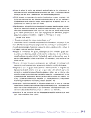 Antes da leitura do trecho que apresenta a classificação do lixo, retome com os
  n	
   alunos a discussão anterior sobre os tipos de lixo que viram e comente que a clas-
   sificação que eles lerão é apenas uma das classificações possíveis.
   Divida a classe em quatro grandes grupos (mantendo-os em suas carteiras) e pro-
  n	
   ponha que parte da sala leia dois itens de classificação de lixo. Por exemplo, a
   primeira fileira lê os itens Lixo Urbano e Lixo Domiciliar; a segunda fileira lê Lixo
   Comercial e Lixo Público; e assim por diante.
   Esclareça com antecedência que depois da leitura eles deverão explicar o que o
  n	
   trecho fala sobre o tipo de lixo. Dê um tempo para que leiam e depois solicite que
   cada parte da sala comente sobre o que fala cada item lido. Não é necessário se-
   guir a ordem apresentada no texto. Caso haja grupos com dificuldade, proponha
   perguntas que possam ajudá-los a resgatar as informações do texto:
  1. Qual item vocês leram?
  2. O que é considerado lixo urbano (ou doméstico, ou...)?
  É fundamental que você tenha lido todo o texto com antecedência para prever as pos-
  síveis dificuldades dos alunos na compreensão dos trechos para poder ajudá-los na
  atividade de socialização. Caso seja necessário, retome, coletivamente, a leitura do
  trecho para esclarecer possíveis dúvidas.
   Depois da socialização dos grupos, esclareça que serão formados grupos de 4
  n	
   (ou, no máximo 5 alunos), e cada um irá escolher um dos tipos de lixo, conforme a
   classificação apresentada no texto. Você poderá, sugerir, ainda, que faça parte da
   escolha o lixo eletrônico (citado na atividade 1A), caso algum grupo venha se inte-
   ressar por ele.
   Quanto à formação dos grupos, o adequado é que você sugira formações produti-
  n	
   vas, conforme orientações sobre agrupamento produtivo, no início deste guia.
   Organize na lousa os grupos e os subtemas e retome com eles as perguntas ela-
  n	
   boradas na atividade anterior 1B (o que se quer saber sobre o lixo?), agora, dire-
   cionando-as para os itens específicos dos grupos. A idéia é que ao retomar estas
   questões os alunos percebam que precisarão responder a perguntas mais ou me-
   nos semelhantes, relacionadas à produção e ao destino do lixo em questão, tais
   como: O que é lixo doméstico (ou hospitalar...)? Como é produzido? O que podemos
   fazer para produzir menos lixo? Como pode ser reciclado? etc.
   Oriente-os a copiar nos cadernos as anotações gerais feitas na lousa de modo que
  n	
   todos tenham a relação de subtemas dos grupos e as perguntas. Eles poderão per-
   ceber que haverá questões comuns que orientarão a busca de informações, mas
   as informações serão diferentes porque os subtemas são diferentes.
   Lembre-os de que o objetivo final das anotações de pesquisa será servir de apoio
  n	
   para a discussão final sobre o tema.




Guia de Planejamento e Orientações Didáticas para o Professor do 3O ano – Ciclo I          141
 