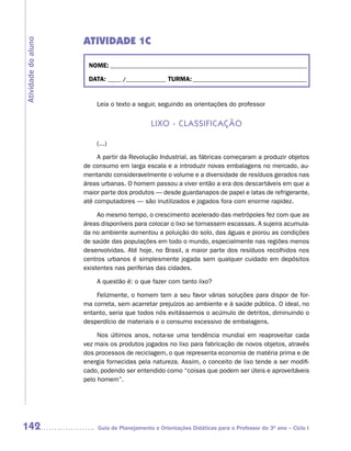ATIVIDADE 1C
Atividade do aluno



                      NOME: __________________________________________________________________________

                      DATA: _____ /_______________ TURMA: ___________________________________________


                         Leia o texto a seguir, seguindo as orientações do professor


                                              Lixo - CLassifiCação

                         (...)

                          A partir da Revolução Industrial, as fábricas começaram a produzir objetos
                     de consumo em larga escala e a introduzir novas embalagens no mercado, au-
                     mentando consideravelmente o volume e a diversidade de resíduos gerados nas
                     áreas urbanas. O homem passou a viver então a era dos descartáveis em que a
                     maior parte dos produtos — desde guardanapos de papel e latas de refrigerante,
                     até computadores — são inutilizados e jogados fora com enorme rapidez.

                          Ao mesmo tempo, o crescimento acelerado das metrópoles fez com que as
                     áreas disponíveis para colocar o lixo se tornassem escassas. A sujeira acumula-
                     da no ambiente aumentou a poluição do solo, das águas e piorou as condições
                     de saúde das populações em todo o mundo, especialmente nas regiões menos
                     desenvolvidas. Até hoje, no Brasil, a maior parte dos resíduos recolhidos nos
                     centros urbanos é simplesmente jogada sem qualquer cuidado em depósitos
                     existentes nas periferias das cidades.

                         A questão é: o que fazer com tanto lixo?

                         Felizmente, o homem tem a seu favor várias soluções para dispor de for-
                     ma correta, sem acarretar prejuízos ao ambiente e à saúde pública. O ideal, no
                     entanto, seria que todos nós evitássemos o acúmulo de detritos, diminuindo o
                     desperdício de materiais e o consumo excessivo de embalagens.

                          Nos últimos anos, nota-se uma tendência mundial em reaproveitar cada
                     vez mais os produtos jogados no lixo para fabricação de novos objetos, através
                     dos processos de reciclagem, o que representa economia de matéria prima e de
                     energia fornecidas pela natureza. Assim, o conceito de lixo tende a ser modifi-
                     cado, podendo ser entendido como “coisas que podem ser úteis e aproveitáveis
                     pelo homem”.




142                       Guia de Planejamento e Orientações Didáticas para o Professor do 3O ano – Ciclo I
 