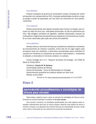 Lixo atômico
Atividade do aluno

                          Produto resultante da queima do combustível nuclear, composto de urânio
                     enriquecido com isótopo atômico 235. A elevada radioatividade constitui um gra-
                     ve perigo à saúde da população, por isso deve ser enterrado em local próprio,
                     inacessível.

                          Lixo espacial
                          Restos provenientes dos objetos lançados pelo homem no espaço, que cir-
                     culam ao redor da Terra com velocidade aproximada de 28 mil quilômetros por
                     hora. São estágios completos de foguetes, satélites desativados, tanques de
                     combustível e fragmentos de aparelhos que explodiram normalmente por aciden-
                     te ou foram destruídos pela ação das armas anti-satélites.

                          Lixo radioativo
                          Resíduo tóxico e venenoso formado por substâncias radioativas resultantes
                     do funcionamento de reatores nucleares. Como não há um lugar seguro para
                     armazenar esse lixo radioativo, a alternativa recomendada pelos cientistas foi
                     colocá-lo em tambores ou recipientes de concreto impermeáveis e resistentes
                     à radiação, e enterrados em terrenos estáveis, no subsolo.

                         Fontes: Ecologia de A a Z - Pequeno dicionário de Ecologia - Ed LP&M de
                     Delza de Freitas Menin
                          Colaborou: Sandra M. M. Barbosa
                          Universidade Católica de Pelotas
                          Escola de Educação - Curso de Bacharelado em Ecologia
                          Gerenciamento ambiental de resíduos sólidos em área rural.
                          Pelotas Junho/2000
                                         Retirado do site: http://www.lixo.com.br/home.html, em 13/12/2007.


                     Etapa 2

                      Aprendendo procedimentos e estratégias de
                      leitura para estudar
                         Nesta etapa o objetivo é que o aluno se aproprie de estratégias de leitura e proce-
                     dimentos de escrita envolvidos na prática de ler para estudar.
                           Num primeiro momento, as atividades apresentadas com este objetivo serão re-
                     alizadas coletivamente para que os alunos possam observar esta prática de leitura e
                     escrita e começar a se apropriar das corretas técnicas de interpretação de texto, tendo
                     como meta a construção de sua autonomia no processo de pesquisa.




144                       Guia de Planejamento e Orientações Didáticas para o Professor do 3O ano – Ciclo I
 