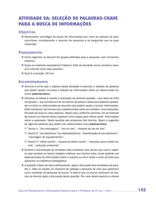ATIVIDADE 2A: SELEÇÃO DE PALAVRAS-CHAVE
PARA A BUSCA DE INFORMAÇÕES
Objetivos
   Desenvolver estratégia de busca de informações por meio da seleção de pala-
  n	
   vras-chave, considerando o assunto da pesquisa e as perguntas que se quer
   responder.


Planejamento
   Como organizar os alunos? Em grupos definidos para a pesquisa, com momentos
  n	
   coletivos.
   Quais os materiais necessários? Caderno, folha de atividade, livros, revistas e aces-
  n	
   so à internet (caso seja possível).
   Qual é a duração: 50 min.
  n	


Encaminhamento
   Anuncie à turma que o objetivo desta atividade é exercitar a seleção de palavras
  n	
   que podem ajudar na busca e seleção de informações sobre um determinado as-
   sunto (palavras-chave).
   Distribua as folhas e oriente a realização da primeira questão – que deve ser feita
  n	
   nos grupos – que consiste em ler os trechos de textos e selecionar palavras (presen-
   tes no texto ou relacionadas ao assunto) que podem ajudar a buscar informações.
   Cabe esclarecer aos alunos que a palavra-chave pode ser, também, uma expressão,
   formada de duas ou mais palavras. Neste caso, conforme veremos, em se tratando
   de buscas na internet devem aparecer entre aspas para indicar quais informações
   sobre a expressão. Nesta questão são propostos três trechos. Vejam a sugestão
   de algumas palavras que podem ser selecionadas como palavras-chave.
     J Trecho 1: “lixo estrangeiro”, “lixo no mar”, “limpeza do lixo do mar”,
     J Trecho 2: “lixo eletrônico” (ou eletroeletrônico), “classificação do lixo eletrônico”,
       “reciclagem de equipamentos”.
     J Trecho 3: “efeito estufa”, “causas do efeito estufa”, “soluções para o efeito es-
       tufa”, “poluição ambiental”.
   Durante a socialização da atividade cabe esclarecer aos alunos que caso o objeti-
  n	
   vo seja localizar os textos integrais relativos aos trechos lidos, ainda poderão ser
   palavras-chave as informações sobre o suporte ou site e sobre o autor do texto que
   aparecem na referência bibliográfica;
  n	 questão 2 deve ser feita coletivamente, após a discussão dos resultados da ques-
   A
   tão 1. Nela se propõe um exercício de seleção e descarte de links que aparecem
   como resultado da pesquisa de busca. O ideal é que os alunos vivenciem as bus-
   cas na internet após a discussão desta questão. Por meio deste exercício a classe




Guia de Planejamento e Orientações Didáticas para o Professor do 3O ano – Ciclo I               145
 