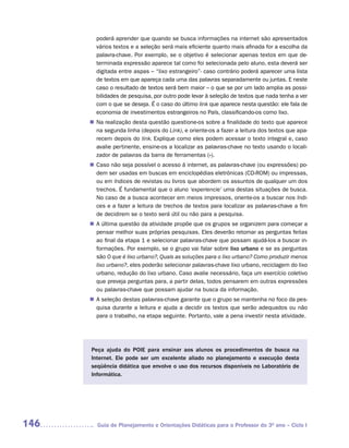 poderá aprender que quando se busca informações na internet são apresentados
        vários textos e a seleção será mais eficiente quanto mais afinada for a escolha da
        palavra-chave. Por exemplo, se o objetivo é selecionar apenas textos em que de-
        terminada expressão aparece tal como foi selecionada pelo aluno, esta deverá ser
        digitada entre aspas – “lixo estrangeiro”- caso contrário poderá aparecer uma lista
        de textos em que apareça cada uma das palavras separadamente ou juntas. E neste
        caso o resultado de textos será bem maior – o que se por um lado amplia as possi-
        bilidades de pesquisa, por outro pode levar à seleção de textos que nada tenha a ver
        com o que se deseja. É o caso do último link que aparece nesta questão: ele fala de
        economia de investimentos estrangeiros no País, classificando-os como lixo.
      n	 realização desta questão questione-os sobre a finalidade do texto que aparece
       Na
       na segunda linha (depois do Link), e oriente-os a fazer a leitura dos textos que apa-
       recem depois do link. Explique como eles podem acessar o texto integral e, caso
       avalie pertinente, ensine-os a localizar as palavras-chave no texto usando o locali-
       zador de palavras da barra de ferramentas (»).
       Caso não seja possível o acesso à internet, as palavras-chave (ou expressões) po-
      n	
       dem ser usadas em buscas em enciclopédias eletrônicas (CD-ROM) ou impressas,
       ou em índices de revistas ou livros que abordem os assuntos de qualquer um dos
       trechos. É fundamental que o aluno ‘experiencie’ uma destas situações de busca.
       No caso de a busca acontecer em meios impressos, oriente-os a buscar nos índi-
       ces e a fazer a leitura de trechos de textos para localizar as palavras-chave a fim
       de decidirem se o texto será útil ou não para a pesquisa.
      n	 última questão da atividade propõe que os grupos se organizem para começar a
       A
       pensar melhor suas próprias pesquisas. Eles deverão retomar as perguntas feitas
       ao final da etapa 1 e selecionar palavras-chave que possam ajudá-los a buscar in-
       formações. Por exemplo, se o grupo vai falar sobre lixo urbano e se as perguntas
       são O que é lixo urbano?, Quais as soluções para o lixo urbano? Como produzir menos
       lixo urbano?, eles poderão selecionar palavras-chave lixo urbano, reciclagem do lixo
       urbano, redução do lixo urbano. Caso avalie necessário, faça um exercício coletivo
       que preveja perguntas para, a partir delas, todos pensarem em outras expressões
       ou palavras-chave que possam ajudar na busca da informação.
      n	 seleção destas palavras-chave garante que o grupo se mantenha no foco da pes-
       A
       quisa durante a leitura e ajuda a decidir os textos que serão adequados ou não
       para o trabalho, na etapa seguinte. Portanto, vale a pena investir nesta atividade.




      Peça ajuda do POIE para ensinar aos alunos os procedimentos de busca na
      Internet. Ele pode ser um excelente aliado no planejamento e execução desta
      seqüência didática que envolve o uso dos recursos disponíveis no Laboratório de
      Informática.




146      Guia de Planejamento e Orientações Didáticas para o Professor do 3O ano – Ciclo I
 
