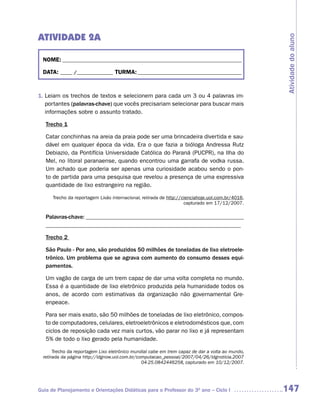 ATIVIDADE 2A




                                                                                                  Atividade do aluno
  NOME: __________________________________________________________________________

  DATA: _____ /_______________ TURMA: ___________________________________________



1. Leiam os trechos de textos e selecionem para cada um 3 ou 4 palavras im-
   portantes (palavras-chave) que vocês precisariam selecionar para buscar mais
   informações sobre o assunto tratado.

   Trecho 1

   Catar conchinhas na areia da praia pode ser uma brincadeira divertida e sau-
   dável em qualquer época da vida. Era o que fazia a bióloga Andressa Rutz
   Debiazio, da Pontifícia Universidade Católica do Paraná (PUCPR), na Ilha do
   Mel, no litoral paranaense, quando encontrou uma garrafa de vodka russa.
   Um achado que poderia ser apenas uma curiosidade acabou sendo o pon-
   to de partida para uma pesquisa que revelou a presença de uma expressiva
   quantidade de lixo estrangeiro na região.

      Trecho da reportagem Lixão internacional, retirada de http://cienciahoje.uol.com.br/4016,
                                                                    capturado em 17/12/2007.

   Palavras-chave: ______________________________________________________
   __________________________________________________________________

   Trecho 2

   São Paulo - Por ano, são produzidos 50 milhões de toneladas de lixo eletroele-
   trônico. Um problema que se agrava com aumento do consumo desses equi-
   pamentos.

   Um vagão de carga de um trem capaz de dar uma volta completa no mundo.
   Essa é a quantidade de lixo eletrônico produzida pela humanidade todos os
   anos, de acordo com estimativas da organização não governamental Gre-
   enpeace.

   Para ser mais exato, são 50 milhões de toneladas de lixo eletrônico, compos-
   to de computadores, celulares, eletroeletrônicos e eletrodomésticos que, com
   ciclos de reposição cada vez mais curtos, vão parar no lixo e já representam
   5% de todo o lixo gerado pela humanidade.

       Trecho da reportagem Lixo eletrônico mundial cabe em trem capaz de dar a volta ao mundo,
  retirada da página http://idgnow.uol.com.br/computacao_pessoal/2007/04/26/idgnoticia.2007
                                                04-25.0842446258, capturado em 10/12/2007.




Guia de Planejamento e Orientações Didáticas para o Professor do 3O ano – Ciclo I                 147
 