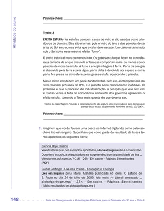 Palavras-chave: ______________________________________________________
Atividade do aluno
                       __________________________________________________________________


                       Trecho 3

                       EFEITO ESTUFA - As estufas parecem casas de vidro e são usadas como cria-
                       douros de plantas. Elas são mornas, pois o vidro do teto e das paredes deixa
                       a luz do Sol entrar, mas evita que o calor dele escape. Um carro estacionado
                       sob o Sol sofre esse mesmo efeito “forno”.

                       O efeito estufa é mais ou menos isso. Os gases-estufa que ficam na atmosfe-
                       ra (a camada de ar que circunda a Terra) se comportam mais ou menos como
                       paredes de vidro da estufa. A luz e a energia chegam à Terra. Parte da energia
                       é absorvida pela terra e pela água, parte dela é devolvida ao espaço e outra
                       parte fica presa na atmosfera pelos gases-estufa, aquecendo o planeta.

                       Mas o efeito estufa tem um papel fundamental. Sem ele, as temperaturas da
                       Terra ficariam próximas de 0ºC, e o planeta seria praticamente inabitável. O
                       problema é que o processo de industrialização, a poluição que veio com ele
                       e muitas vezes a falta de consciência ambiental dos governos agravaram o
                       efeito estufa, tornando a Terra mais quente do que deveria ser.

                        Trecho da reportagem Poluição e desmatamento são alguns dos responsáveis pelo tempo que
                                                         parece estar louco. Suplemento Folhinha de 09/10/2004.

                       Palavras-chave: ______________________________________________________
                       __________________________________________________________________


                     2. Imaginem que vocês fizeram uma busca na internet digitando como palavras-
                        chave lixo estrangeiro. Suponham que como parte do resultado da busca te-
                        nha aparecido os seguintes itens:


                      Ciência Hoje On-line
                      Vale destacar que, nos exemplos apontados, o lixo estrangeiro não é o maior vilão.
                      Durante o estudo, a pesquisadora se surpreendeu com a quantidade de lixo ...
                      cienciahoje.uol.com.br/4016 - 26k - Em cache - Páginas Semelhantes
                      [PDF]

                      Global Garbage - Lixo nas Praias - Educação e Ecologia
                      Lixo estrangeiro polui litoral Matéria publicada no jornal O Estado de
                      S. Paulo no dia 24 de julho de 2005. leia mais >> Litoral ameaçado ...
                      g l o b a l g a r b a g e . o r g / - 2 3 k - E m c a c h e - Pá g i n a s S e m e l h a n t e s
                      [ Mais resultados de globalgarbage.org ]



148                       Guia de Planejamento e Orientações Didáticas para o Professor do 3O ano – Ciclo I
 