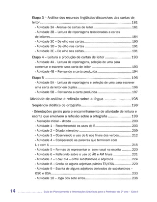 Etapa 3 – Análise dos recursos lingüístico-discursivos das cartas de
      leitor ........................................................................................ 181
        - Atividade 3A - Análise de cartas de leitor ........................................ 181
        - Atividade 3B – Leitura de reportagens relacionadas a cartas
        de leitores...................................................................................... 184
        - Atividade 3C – De olho nas cartas.................................................. 190
        - Atividade 3D – De olho nas cartas ................................................. 191
        - Atividade 3E – De olho nas cartas .................................................. 191
      Etapa 4 – Leitura e produção de cartas de leitor ......................... 193
        - Atividade 4A - Leitura de reportagens, seleção de uma para
        comentar e escrever uma carta de leitor .......................................... 193
        - Atividade 4B – Revisando a carta produzida .................................... 194
      Etapa 5 ................................................................................... 196
        - Atividade 5A - Leitura de reportagens e seleção de uma para escrever
        uma carta de leitor em duplas ......................................................... 196
        - Atividade 5B – Revisando a carta produzida .................................... 197

     Atividade de análise e reflexão sobre a língua ....................... 198
      Seqüência didática de ortografia ................................................ 198
      - Orientações gerais para o encaminhamento de atividade de leitura e
      escrita que envolvem a reflexão sobre a ortografia ...................... 199
        - Avaliação inicial – ditado ............................................................... 200
        - Atividade 1 – Reconhecendo os usos do R ...................................... 203
        - Atividade 2 – Ditado interativo ....................................................... 209
        - Atividade 3 – Observando o uso do U nos finais dos verbos ............. 212
        - Atividade 4 – Comparando as palavras que terminam com
        L e com U ...................................................................................... 215
        - Atividade 5 – Formas de representar o som nasal na escrita .......... 220
        - Atividade 6 – Refletindo sobre o uso do ÃO e AM finais ................... 221
        - Atividade 7 – EZA/ESA – entre substantivos e adjetivos ................... 224
        - Atividade 8 – Grafia de alguns adjetivos pátrios ÊS/ESA .................. 229
        - Atividade 9 – Escrita de alguns adjetivos derivados de substantivos –
        OSO e OSA..................................................................................... 233
        - Atividade 10 – Jogo dos sete erros................................................. 236



14              Guia de Planejamento e Orientações Didáticas para o Professor do 3O ano – Ciclo I
 