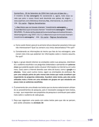 Atividade do aluno
   Quinta-Feira , 30 de Setembro de 2004 Vem tudo pra cá Lixo dos ...
   O mistério do lixo estrangeiro foi esclarecido e, agora, toda essa su-
   cata que polui o nosso litoral será devolvida aos países de origem. ...
   www.szpilman.com/biblioteca/diversos/lixo_internacional_no_brasil.htm -
   10k - Em cache - Páginas Semelhantes

   ” o lixo tóxico que os trouxas chamam “investimento estrangeiro ...
   É esse lixo tóxico que os trouxas chamam “investimento estrangeiro”. RUBENS
   RICUPERO ,70,diretor da Faculdade de Economia da Faap e do Instituto Fernand ...
   desempregozero.org/2007/10/11/o-lixo-toxico-que-os-trouxas-chamam-
   investimento-estrangeiro/ - 44k - Em cache - Páginas Semelhantes



  a. Como vocês fariam para já na primeira leitura descartar possíveis links que
     não interessariam? Qual (is) seria(m) o(s) link(s) descartado(s)? Por quê?

  b. Considerando as informações do trecho que fala do lixo estrangeiro, sele-
     cionem dois links que poderiam ter informações sobre o mesmo assunto.
     Por quê?


3. Agora, o grupo deverá retomar as anotações sobre sua pesquisa, relembran-
   do o subtema escolhido e as perguntas elaboradas e pensando em palavras-
   chave que poderão ajudar vocês a buscar informações na internet ou em outro
   meio. Caso usem a internet deverão usar sites de busca, como o google e o
   altavista. Caso usem outros meios, sigam as orientações do professor. Fa-
   çam uma seleção prévia de pelo menos dois textos que vocês acreditam que
   responderão às perguntas elaboradas. Guardem estes textos, pois eles serão
   utilizados mais a frente em uma atividade em grupos em que estudarão um
   pouco mais os subtemas escolhidos.

4. É conveniente dar uma olhada nos textos que os alunos selecionaram utilizan-
   do os procedimentos de pesquisa, pois é necessário assegurar bons textos,
   ou seja, que respondam aos propósitos da pesquisa e contribuam para saber
   mais sobre o subtema de cada grupo.

5. Peça que organizem uma pasta com estes textos para que não se percam,
   pois serão utilizados na atividade 3A




Guia de Planejamento e Orientações Didáticas para o Professor do 3O ano – Ciclo I     149
 