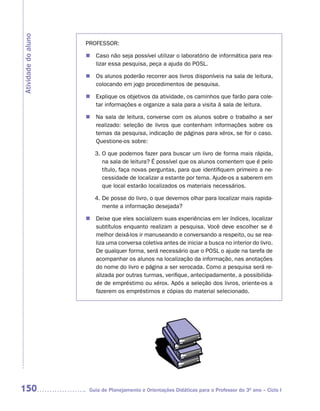 Atividade do aluno
                     PROFESSOR:

                       Caso não seja possível utilizar o laboratório de informática para rea-
                     n		
                       lizar essa pesquisa, peça a ajuda do POSL.

                     n		 alunos poderão recorrer aos livros disponíveis na sala de leitura,
                       Os
                       colocando em jogo procedimentos de pesquisa.

                       Explique os objetivos da atividade, os caminhos que farão para cole-
                     n		
                       tar informações e organize a sala para a visita à sala de leitura.

                     n		 sala de leitura, converse com os alunos sobre o trabalho a ser
                       Na
                       realizado: seleção de livros que contenham informações sobre os
                       temas da pesquisa, indicação de páginas para xérox, se for o caso.
                       Questione-os sobre:

                        3. O que podemos fazer para buscar um livro de forma mais rápida,
                           na sala de leitura? É possível que os alunos comentem que é pelo
                           título, faça novas perguntas, para que identifiquem primeiro a ne-
                           cessidade de localizar a estante por tema. Ajude-os a saberem em
                           que local estarão localizados os materiais necessários.

                        4. De posse do livro, o que devemos olhar para localizar mais rapida-
                           mente a informação desejada?

                       Deixe que eles socializem suas experiências em ler índices, localizar
                     n		
                       subtítulos enquanto realizam a pesquisa. Você deve escolher se é
                       melhor deixá-los ir manuseando e conversando a respeito, ou se rea-
                       liza uma conversa coletiva antes de iniciar a busca no interior do livro.
                       De qualquer forma, será necessário que o POSL o ajude na tarefa de
                       acompanhar os alunos na localização da informação, nas anotações
                       do nome do livro e página a ser xerocada. Como a pesquisa será re-
                       alizada por outras turmas, verifique, antecipadamente, a possibilida-
                       de de empréstimo ou xérox. Após a seleção dos livros, oriente-os a
                       fazerem os empréstimos e cópias do material selecionado.




150                   Guia de Planejamento e Orientações Didáticas para o Professor do 3O ano – Ciclo I
 