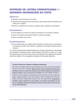 ATIVIDADE 2B: LEITURA COMPARTILHADA 1 –
GRIFANDO INFORMAÇÕES DO TEXTO
Objetivos
  n	
   Aprender a partir da leitura de um texto.
   Desenvolver procedimentos de leitura para o estudo: grifar trechos importantes, de
  n	
   acordo com o objetivo
   Discutir a importância de critérios ou objetivos para a seleção de informações
  n	


Planejamento
   Como organizar os alunos? Em grupos de pesquisa com momentos coletivos
  n	
   Quais os materiais necessários? Caderno e folha de atividades
  n	
   Qual é a duração? 40 minutos.
  n	


Encaminhamento
   Inicie esclarecendo que o objetivo desta atividade é exercitar mais um procedimen-
  n	
   to importante da leitura para estudo: a seleção de informações relevantes para a
   pesquisa.
n	 primeira questão desta atividade propõe que os grupos selecionem as informações
   A
que consideram importantes sobre o assunto tratado, sem definir um critério ou um obje-
tivo específico que os orientem sobre o que seria importante. Eles seguirão seus próprios
critérios de seleção. Eis uma sugestão de seleção de informações relevantes:




    I Encontro Nacional de Catadores de Materiais Recicláveis
    Que todos os leitores deste site já descobriram que existe uma parte reciclável
    do seu lixo, isso não é novidade. Agora, descobrir que por detrás da seleção dos
    recicláveis existe um exército de brasileiros que, de forma organizada, executam a
    tarefa de separar o que é lixo do que é reciclável, isso pouca gente se atenta.
    No Brasil, onde as classes se distanciam economicamente a cada dia, falta em-
    prego e sobram desafios. E dar continuidade a vida é o desafio que muitos bra-
    sileiros enfrentam criativamente tirando do lixo sua sobrevivência. Separando o
    reciclável, esses catadores de vida subtraem do ambiente quantidades de lixo
    para a reciclagem industrial, devolvendo às fontes naturais de recurso ritmo pa-
    ra sua sustentabilidade.




Guia de Planejamento e Orientações Didáticas para o Professor do 3O ano – Ciclo I           151
 