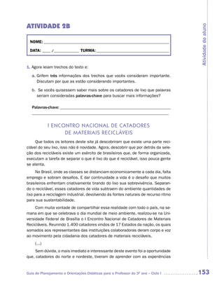 ATIVIDADE 2B




                                                                                     Atividade do aluno
  NOME: __________________________________________________________________________

  DATA: _____ /_______________ TURMA: ___________________________________________



1. Agora leiam trechos do texto e:

   a. Grifem três informações dos trechos que vocês consideram importante.
      Discutam por que as estão considerando importantes.

   b. Se vocês quisessem saber mais sobre os catadores de lixo que palavras
     seriam consideradas palavras-chave para buscar mais informações?

   Palavras-chave: ______________________________________________________
   __________________________________________________________________


             i enContro naCionaL de Catadores
                   de materiais reCiCLáveis
     Que todos os leitores deste site já descobriram que existe uma parte reci-
clável do seu lixo, isso não é novidade. Agora, descobrir que por detrás da sele-
ção dos recicláveis existe um exército de brasileiros que, de forma organizada,
executam a tarefa de separar o que é lixo do que é reciclável, isso pouca gente
se atenta.
      No Brasil, onde as classes se distanciam economicamente a cada dia, falta
emprego e sobram desafios. E dar continuidade a vida é o desafio que muitos
brasileiros enfrentam criativamente tirando do lixo sua sobrevivência. Separan-
do o reciclável, esses catadores de vida subtraem do ambiente quantidades de
lixo para a reciclagem industrial, devolvendo às fontes naturais de recurso ritmo
para sua sustentabilidade.
     Com muita vontade de compartilhar essa realidade com todo o país, na se-
mana em que se celebrava o dia mundial de meio ambiente, realizou-se na Uni-
versidade Federal de Brasília o I Encontro Nacional de Catadores de Materiais
Recicláveis. Reunindo 1.400 catadores vindos de 17 Estados da nação, os quais
somados aos representantes das instituições colaboradoras deram corpo e voz
ao movimento pela cidadania dos catadores de materiais recicláveis.
     (...)
    Sem dúvida, o mais imediato e interessante deste evento foi a oportunidade
que, catadores do norte e nordeste, tiveram de aprender com as experiências


Guia de Planejamento e Orientações Didáticas para o Professor do 3O ano – Ciclo I    153
 