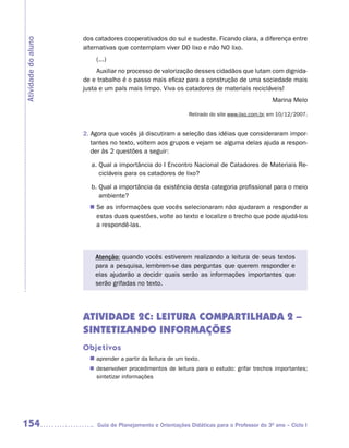 dos catadores cooperativados do sul e sudeste. Ficando clara, a diferença entre
Atividade do aluno
                     alternativas que contemplam viver DO lixo e não NO lixo.
                         (...)
                          Auxiliar no processo de valorização desses cidadãos que lutam com dignida-
                     de e trabalho é o passo mais eficaz para a construção de uma sociedade mais
                     justa e um país mais limpo. Viva os catadores de materiais recicláveis!
                                                                                              Marina Melo

                                                             Retirado do site www.lixo.com.br, em 10/12/2007.


                     2. Agora que vocês já discutiram a seleção das idéias que consideraram impor-
                        tantes no texto, voltem aos grupos e vejam se alguma delas ajuda a respon-
                        der às 2 questões a seguir:

                       a. Qual a importância do I Encontro Nacional de Catadores de Materiais Re-
                          cicláveis para os catadores de lixo?

                       b. Qual a importância da existência desta categoria profissional para o meio
                          ambiente?
                       n	 as informações que vocês selecionaram não ajudaram a responder a
                        Se
                        estas duas questões, volte ao texto e localize o trecho que pode ajudá-los
                        a respondê-las.



                         Atenção: quando vocês estiverem realizando a leitura de seus textos
                         para a pesquisa, lembrem-se das perguntas que querem responder e
                         elas ajudarão a decidir quais serão as informações importantes que
                         serão grifadas no texto.




                     ATIVIDADE 2C: LEITURA COMPARTILHADA 2 –
                     SINTETIZANDO INFORMAÇÕES
                     Objetivos
                       n	
                        aprender a partir da leitura de um texto.
                        desenvolver procedimentos de leitura para o estudo: grifar trechos importantes;
                       n	
                        sintetizar informações




154                       Guia de Planejamento e Orientações Didáticas para o Professor do 3O ano – Ciclo I
 