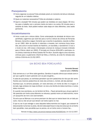 Planejamento
   Como organizar os alunos? Esta atividade prevê um momento de leitura individual,
  n	
   seguida de um trabalho coletivo.
   Quais os materiais necessários? Folha de atividade e caderno.
  n	
   Qual é a duração? 60 minutos que podem ser divididos em duas etapas: 30 minu-
  n	
   tos para o trabalho com o primeiro trecho do texto e os outros 30 minutos para o
   restante do texto. Você poderá realizar cada etapa em dias diferentes, caso avalie
   pertinente.

Encaminhamento
   Inicie a aula com a leitura diária. Como antecipação da atividade de leitura com-
  n	
   partilhada, sugerimos que você leia para a turma a leitura da crônica de Fernando
   Bonassi, transcrita a seguir. Comente que o escritor é paulistano, nascido na Moo-
   ca em 1962. Além de escritor é roteirista e cineasta, tem inúmeros livros lança-
   dos, tais como A incrível história de Naldinho, um bandidão, o bandidinho?, O céu e
   o fundo do mar, 100 coisas e Declaração universal do moleque invocado (indicado
   para o Prêmio Jabuti em 2002). É formado em Cinema (ECA-USP) e participou co-
   mo diretor/roteirista do filmes Castelo Rá Tim Bum. Durante alguns anos escreveu
   crônicas para o suplemento infantil da Folha, a Folhinha, de onde foi retirada esta
   crônica (Folhinha de 21/02/1997).



                        um biCho bem PorCaLhão
                                                                         Fernando Bonassi
                                                                   especial para a Folhinha
  Esta semana eu vi um filme sobre genética. Genética é aquela ciência que estuda como e
  por que a gente é assim parecido com os pais da gente...
  A cada dia que passa, os cientistas percebem que tem pedacinhos de nós que são seme-
  lhantes aos mesmos pedacinhos do resto dos animais e, incrível, até das plantas!
  Acontece que, na semana passada, um navio derrubou um monte de óleo no Uruguai, aí
  do lado, logo embaixo do mapa do Brasil. Lá vivia uma família de leões-marinhos e muitos
  deles morreram.
  Aí, quando isso aconteceu, eu me lembrei do filme... Fiquei pensando que, já que a gente é
  tão parecida com tanta coisa diferente na natureza, quando morre um leão-marinho, morre
  um pouquinho de mim e de você também.
  Tá certo que as fábricas e os carros precisam do óleo que os navios levam de um lado pro
  outro, mas eu não sei por que deixam cair tanta sujeira no mar.
  O que eu sei é que estragar a casa daqueles leões-marinhos do Uruguai, que estavam lá
  descansando numa boa na praia, não tem desculpa! Essa é o tipo da coisa que só um bicho
  bem porcalhão, mais porcalhão que os porcos, só um bicho como o homem faz...

             Retirado de http://www1.uol.com.br/criancas/conto/fn210202.htm, em 10/12/2007.




Guia de Planejamento e Orientações Didáticas para o Professor do 3O ano – Ciclo I              155
 