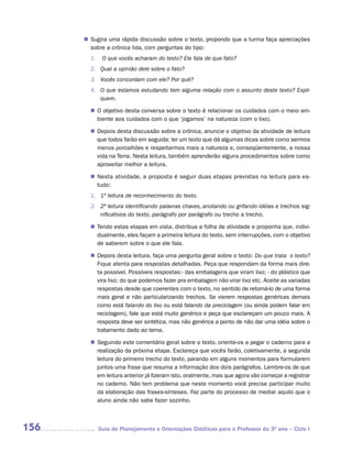 Sugira uma rápida discussão sobre o texto, propondo que a turma faça apreciações
      n	
       sobre a crônica lida, com perguntas do tipo:
        1.    O que vocês acharam do texto? Ele fala de que fato?
        2. Qual a opinião dele sobre o fato?
        3. Vocês concordam com ele? Por quê?
        4. O que estamos estudando tem alguma relação com o assunto deste texto? Expli-
           quem.

        n	 objetivo desta conversa sobre o texto é relacionar os cuidados com o meio am-
         O
         biente aos cuidados com o que ‘jogamos’ na natureza (com o lixo).

         Depois desta discussão sobre a crônica, anuncie o objetivo da atividade de leitura
        n	
         que todos farão em seguida: ler um texto que dá algumas dicas sobre como sermos
         menos porcalhões e respeitarmos mais a natureza e, conseqüentemente, a nossa
         vida na Terra. Nesta leitura, também aprenderão alguns procedimentos sobre como
         aproveitar melhor a leitura.

         Nesta atividade, a proposta é seguir duas etapas previstas na leitura para es-
        n	
         tudo:
        1. 1ª leitura de reconhecimento do texto.
        2. 2ª leitura identificando palavras chaves, anotando ou grifando idéias e trechos sig-
           nificativos do texto, parágrafo por parágrafo ou trecho a trecho.

         Tendo estas etapas em vista, distribua a folha de atividade e proponha que, indivi-
        n	
         dualmente, eles façam a primeira leitura do texto, sem interrupções, com o objetivo
         de saberem sobre o que ele fala.

         Depois desta leitura, faça uma pergunta geral sobre o texto: Do que trata o texto?
        n	
         Fique atenta para respostas detalhadas. Peça que respondam da forma mais dire-
         ta possível. Possíveis respostas:- das embalagens que viram lixo; - do plástico que
         vira lixo; do que podemos fazer pra embalagem não virar lixo etc. Aceite as variadas
         respostas desde que coerentes com o texto, no sentido de retomá-lo de uma forma
         mais geral e não particularizando trechos. Se vierem respostas genéricas demais
         como está falando do lixo ou está falando da preciclagem (ou ainda podem falar em
         reciclagem), fale que está muito genérico e peça que esclareçam um pouco mais. A
         resposta deve ser sintética, mas não genérica a ponto de não dar uma idéia sobre o
         tratamento dado ao tema.

         Seguindo este comentário geral sobre o texto, oriente-os a pegar o caderno para a
        n	
         realização da próxima etapa. Esclareça que vocês farão, coletivamente, a segunda
         leitura do primeiro trecho do texto, parando em alguns momentos para formularem
         juntos uma frase que resuma a informação dos dois parágrafos. Lembre-os de que
         em leitura anterior já fizeram isto, oralmente, mas que agora vão começar a registrar
         no caderno. Não tem problema que neste momento você precise participar muito
         da elaboração das frases-sínteses. Faz parte do processo de mediar aquilo que o
         aluno ainda não sabe fazer sozinho.



156          Guia de Planejamento e Orientações Didáticas para o Professor do 3O ano – Ciclo I
 