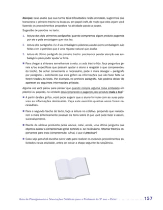 Atenção: caso avalie que sua turma terá dificuldades nesta atividade, sugerimos que
  transcreva o primeiro trecho na lousa ou em papel craft, de modo que eles vejam você
  fazendo os procedimentos propostos na atividade passo a passo.
  Sugestão de paradas no texto:
  1. leitura dos dois primeiros parágrafos: quando compramos algum produto pagamos
     por ele e pela embalagem que vira lixo.
  2. leitura dos parágrafos 3 e 4: as embalagens plásticas usadas como embalagem, são
     feitas com o petróleo que é uma riqueza natural que acaba.
  3. leitura do último parágrafo do primeiro trecho: precisamos prestar atenção nas em-
     balagens para poder ajudar a Terra.
   Para chegar a sínteses semelhantes a esta, a cada trecho lido, faça perguntas ge-
  n	
   rais e/ou específicas que possam ajudar o aluno a resgatar o que compreendeu
   do trecho. Se achar conveniente e necessário, pode ir mais devagar – parágrafo
   por parágrafo – solicitando que eles grifem as informações que vão fazer falta se
   forem tiradas do texto. Por exemplo, no primeiro parágrafo, não poderia deixar de
   aparecer as seguintes informações grifadas:
  Alguma vez você parou para pensar que quando compra alguma coisa embalada em
  plástico ou papelão, na verdade está comprando e pagando pelo produto mais o lixo?
  n	 partir destes grifos, você pode sugerir que o aluno formule com as suas pala-
   A
   vras as informações destacadas. Faça este exercício quantas vezes forem ne-
   cessárias.

   Para o segundo trecho do texto, faça a leitura no coletivo, propondo que reelabo-
  n	
   rem o mais sinteticamente possível os itens sobre O que você pode fazer e assim,
   sucessivamente.

   Diante da síntese produzida pelos alunos, cabe, ainda, uma última pergunta que
  n	
   objetiva avaliar a compreensão geral do texto e, se necessário, retomar trechos im-
   portantes para esta compreensão: Afinal, o que é preciclar?

   Caso seja possível escolha outro texto para realizar os mesmos procedimentos so-
  n	
   licitados nesta atividade, antes de iniciar a etapa seguinte da seqüência.




Guia de Planejamento e Orientações Didáticas para o Professor do 3O ano – Ciclo I         157
 