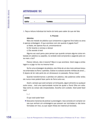 ATIVIDADE 2C
Atividade do aluno



                      NOME: __________________________________________________________________________

                      DATA: _____ /_______________ TURMA: ___________________________________________




                     1. Faça a leitura individual do trecho do texto para saber do que ele fala:

                                                        4. Precicle
                         Adivinhe:
                         Mais da metade do plástico que compramos e jogamos fora todos os anos
                     é apenas embalagem. O que acontece com ele quando é jogado fora?
                         a) Nada, ele apenas fica ali, amontoando-se
                         b) Ele levanta e começa a dançar
                         c) Ele assiste à tevê
                         Alguma vez você parou para pensar que quando compra alguma coisa em-
                     balada em plástico ou papelão, na verdade está comprando e pagando pela coi-
                     sa mais o lixo?

                         Parece ridículo, não é mesmo? Mas é o que acontece. Você rasga a emba-
                     lagem e a joga no lixo na mesma hora!

                          Se for uma embalagem de plástico, ela é feita de um dos mais valiosos tesou-
                     ros enterrados na Terra: o petróleo. Esteve no subsolo durante milhões de anos!...
                     E depois de ter sido parte de um dinossauro no passado. Pense nisso!

                          Quando transformamos o petróleo em plástico, não podemos voltar atrás;
                     ele nunca mais poderá fazer parte da Terra outra vez.

                          Assim, sempre que você comprar um brinquedo, algum alimento ou qualquer
                     outra coisa... terá uma oportunidade incrível de ajudar a Terra! Olhe em volta.
                     Veja como as coisas são empacotadas. Escolha com cuidado. Você pode fazer
                     isso!

                         (...)

                         O que você pode fazer
                        Descubra maneiras de praticar a preciclagem. Isso consiste em comprar coi-
                       n	
                        sas que venham em embalagens que possam ser recicladas (e não trans-
                        formadas em lixo), ou que sejam feitas de material já reciclado.




158                       Guia de Planejamento e Orientações Didáticas para o Professor do 3O ano – Ciclo I
 