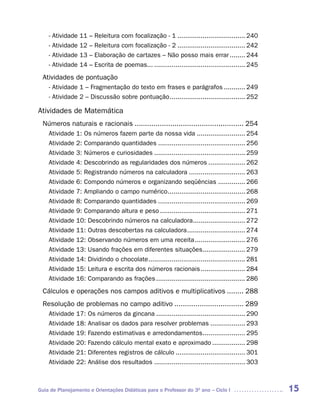 -   Atividade   11   –   Releitura com focalização - 1 ................................... 240
    -   Atividade   12   –   Releitura com focalização - 2 ................................... 242
    -   Atividade   13   –   Elaboração de cartazes – Não posso mais errar ........ 244
    -   Atividade   14   –   Escrita de poemas... ............................................... 245
 Atividades de pontuação
    - Atividade 1 – Fragmentação do texto em frases e parágrafos ........... 249
    - Atividade 2 – Discussão sobre pontuação ....................................... 252

Atividades de Matemática
 Números naturais e racionais .................................................... 254
    Atividade 1: Os números fazem parte da nossa vida ......................... 254
    Atividade 2: Comparando quantidades ............................................. 256
    Atividade 3: Números e curiosidades ............................................... 259
    Atividade 4: Descobrindo as regularidades dos números ................... 262
    Atividade 5: Registrando números na calculadora ............................. 263
    Atividade 6: Compondo números e organizando seqüências .............. 266
    Atividade 7: Ampliando o campo numérico ........................................ 268
    Atividade 8: Comparando quantidades ............................................. 269
    Atividade 9: Comparando altura e peso ............................................ 271
    Atividade 10: Descobrindo números na calculadora........................... 272
    Atividade 11: Outras descobertas na calculadora .............................. 274
    Atividade 12: Observando números em uma receita .......................... 276
    Atividade 13: Usando frações em diferentes situações...................... 279
    Atividade 14: Dividindo o chocolate .................................................. 281
    Atividade 15: Leitura e escrita dos números racionais ....................... 284
    Atividade 16: Comparando as frações .............................................. 286
 Cálculos e operações nos campos aditivos e multiplicativos ........ 288
 Resolução de problemas no campo aditivo ................................. 289
    Atividade 17: Os números da gincana .............................................. 290
    Atividade 18: Analisar os dados para resolver problemas .................. 293
    Atividade 19: Fazendo estimativas e arredondamentos...................... 295
    Atividade 20: Fazendo cálculo mental exato e aproximado ................. 298
    Atividade 21: Diferentes registros de cálculo .................................... 301
    Atividade 22: Análise dos resultados ............................................... 303



Guia de Planejamento e Orientações Didáticas para o Professor do 3O ano – Ciclo I                       15
 