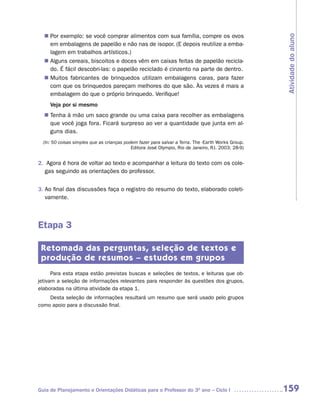 n	 exemplo: se você comprar alimentos com sua família, compre os ovos
   Por




                                                                                                    Atividade do aluno
   em embalagens de papelão e não nas de isopor. (E depois reutilize a emba-
   lagem em trabalhos artísticos.)
   Alguns cereais, biscoitos e doces vêm em caixas feitas de papelão recicla-
  n	
   do. É fácil descobri-las: o papelão reciclado é cinzento na parte de dentro.
   Muitos fabricantes de brinquedos utilizam embalagens caras, para fazer
  n	
   com que os brinquedos pareçam melhores do que são. Às vezes é mais a
   embalagem do que o próprio brinquedo. Verifique!
     Veja por si mesmo
   Tenha à mão um saco grande ou uma caixa para recolher as embalagens
  n	
   que você joga fora. Ficará surpreso ao ver a quantidade que junta em al-
   guns dias.
  (In: 50 coisas simples que as crianças podem fazer para salvar a Terra. The -Earth Works Group.
                                            Editora José Olympio, Rio de Janeiro, RJ. 2003: 28-9)


2. Agora é hora de voltar ao texto e acompanhar a leitura do texto com os cole-
   gas seguindo as orientações do professor.


3. Ao final das discussões faça o registro do resumo do texto, elaborado coleti-
   vamente.



Etapa 3

 Retomada das perguntas, seleção de textos e
 produção de resumos – estudos em grupos
      Para esta etapa estão previstas buscas e seleções de textos, e leituras que ob-
jetivam a seleção de informações relevantes para responder às questões dos grupos,
elaboradas na última atividade da etapa 1.
    Desta seleção de informações resultará um resumo que será usado pelo grupos
como apoio para a discussão final.




Guia de Planejamento e Orientações Didáticas para o Professor do 3O ano – Ciclo I                   159
 
