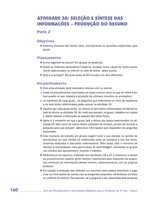 ATIVIDADE 3A: SELEÇÃO E SÍNTESE DAS
      INFORMAÇÕES – PRODUÇÃO DO RESUMO
      Parte 2

      Objetivos
        Elaborar sínteses dos textos lidos, considerando as questões elaboradas pelo
       n	
        grupo.


      Planejamento
        Como organizar os alunos? Em grupos de pesquisa.
       n	
        Quais os materiais necessários? Caderno, revistas, livros, cópias de textos previa-
       n	
        mente selecionados na internet ou sala de leitura pelos alunos.
        Qual é a duração? Até duas aulas de 60 minutos, em dias diferentes.
       n	


      Encaminhamento
        Para esta atividade será necessário retomar com os alunos:
       n	
       1. todos os procedimentos vivenciados.na etapa anterior, tanto no que se refere à lei-
          tura quanto no que respeita à produção de sínteses (resumos ou anotações);
       2. os subtemas de cada grupo, as perguntas que elaboraram no início da seqüência
          e os dois textos selecionados pelos alunos na atividade 2A
        Garanta que cada grupo tenha, ao menos os dois textos selecionados na internet ou
       n	
        sala de leitura na atividade 2A, de modo que possam, no grupo, trabalhar em duplas
        e depois fazerem a discussão da seleção das idéias feitas.
        Agora é o momento em que o grupo fará a leitura dos textos selecionados na ati-
       n	
        vidade 2A, bem como de outros textos coletados de revistas, jornais etc durante a
        pesquisa para que possam selecionar informações que respondam às perguntas
        elaboradas.
        Este momento de trabalho em grupos exigirá muito a sua atenção no sentido de
       n	
        acompanhar em que medida há colaboração entre os membros e uso dos proce-
        dimentos realizados e discutidos coletivamente. Além disso, será o momento de
        atender a necessidades mais particulares de aprendizagem, auxiliando os grupos
        nas dúvidas que apresentarem, durante o trabalho.
        Relembre-os do exercício realizado nas atividades 2B e 2C e oriente-os a adotar
       n	
        os procedimentos usados: grifar trechos importantes para responder às pergun-
        tas, sintetizar as informações destes trechos, reescrevendo-os com as próprias
        palavras.
       n	 relação à produção das sínteses (ou resumos) você poderá orientá-los a orga-
        Em
        nizar as informações de acordo com as perguntas propostas, tornando-as um título
        ou subtítulo do resumo. Por exemplo, se a pergunta a ser respondida pela pesquisa



160       Guia de Planejamento e Orientações Didáticas para o Professor do 3O ano – Ciclo I
 