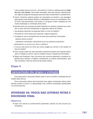 é Que cuidados devemos ter com o lixo atômico?, o título ou subtítulo pode ser Cuida-
     dos com o lixo atômico. Caso avalie necessário, faça este exercício coletivamente,
     com algumas perguntas dos grupos para que todos compreendam o procedimento.
   Outros momentos coletivos podem ser necessários se durante a sua passagem
  n	
   pelos grupos você detectar dúvidas ou dificuldades comuns ou semelhantes. Des-
   ta forma, você potencializa o seu tempo e o do grupo e evita a repetição de uma
   mesma explicação ou orientação várias vezes.
   Quando sentir que os grupos já estão finalizando as sínteses, proponha que revisi-
  n	
   tem os seus resumos considerando os seguintes critérios de revisão:
  1. Sua pesquisa respondeu às perguntas feitas no início do trabalho?
  2. Precisarão de outros textos para responder a alguma pergunta?
  3. Conseguiram usar os procedimentos de leitura para selecionar informações:
     - grifaram partes do texto?
     - sintetizaram informações, reduzindo-as ao que era realmente importante?
  4. Apresentaram um resumo com título e subtítulos?
  5. O resumo está escrito de forma que outros colegas que venham a lê-lo saibam do
     assunto tratado?
   Caso o grupo avalie que seja necessário apresentar ajustes eles deverão fazê-lo,
  n	
   seja em relação ao resumo, seja em relação à busca e seleção de informações.
   Depois que finalizarem, faça uma leitura dos resumos elaborados e proponha su-
  n	
   gestões para melhorar o trabalho, considerando os critérios apresentados, caso
   seja necessário. Faça isto antes da discussão coletiva.


Etapa 4

 Apresentação dos grupos e avaliação
     Esta etapa prevê a discussão coletiva sobre o tema e também a avaliação das ati-
vidades pelos alunos.
      Para a discussão coletiva será importante fazer alguns combinados prévios sobre
atitudes durante a escuta e a apresentação oral, conforme orientações apresentadas
no encaminhamento.



ATIVIDADE 4A: TROCA DAS LEITURAS FEITAS E
DISCUSSÃO FINAL
Objetivos
   expor com clareza os conhecimentos aprendidos, fazendo uso dos resumos (ou
  n	
   anotações).



Guia de Planejamento e Orientações Didáticas para o Professor do 3O ano – Ciclo I            161
 