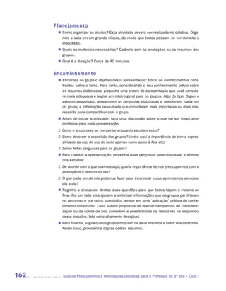 Planejamento
        Como organizar os alunos? Esta atividade deverá ser realizada no coletivo. Orga-
       n	
        nize a sala em um grande círculo, de modo que todos possam se ver durante a
        discussão.
        Quais os materiais necessários? Caderno com as anotações ou os resumos dos
       n	
        grupos.
        Qual é a duração? Cerca de 40 minutos.
       n	


      Encaminhamento
        Esclareça ao grupo o objetivo desta apresentação: trocar os conhecimentos cons-
       n	
        truídos sobre o tema. Para tanto, considerando o seu conhecimento prévio sobre
        os resumos elaborados, proponha uma ordem de apresentação que você conside-
        re mais adequada e sugira um roteiro geral para os grupos. Algo do tipo: Digam o
        assunto pesquisado, apresentem as perguntas elaboradas e selecionem (cada um
        do grupo) a informação pesquisada que consideram mais importante ou mais inte-
        ressante para compartilhar com o grupo.
        Antes de iniciar a atividade, faça uma discussão sobre o que vai ser importante
       n	
        combinar para esta apresentação:
       1. Como o grupo deve se comportar enquanto escuta o outro?
       2. Como deve ser a exposição dos grupos? (entra aqui a importância do tom e expres-
          sividade da voz, do uso do texto apenas como apoio à fala etc)
       3. Serão feitas perguntas para os grupos?
        Para concluir a apresentação, proponha duas perguntas para discussão e síntese
       n	
        dos estudos:
       1. De acordo com o que ouvimos aqui, qual a importância de nos preocuparmos com a
          produção e o destino do lixo?
       2. O que cada um de nós podemos fazer para incorporar o que aprendemos ao nosso
          dia a dia?
        Registre a discussão destas duas questões para que todos façam o mesmo ao
       n	
        final. Por um lado elas ajudam a sintetizar informações que os grupos partilharam
        no processo e por outro, possibilita pensar em uma ‘aplicação’ prática do conhe-
        cimento construído. Caso surjam propostas de realizar campanhas de conscienti-
        zação ou de coleta de lixo, considere a possibilidade de realizá-las na seqüência
        deste trabalho. Isto seria altamente desejável.
        Para finalizar, sugira que os grupos troquem os seus resumos e fixem nos cadernos.
       n	
        Neste caso, providencie cópias destes resumos.




162      Guia de Planejamento e Orientações Didáticas para o Professor do 3O ano – Ciclo I
 