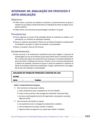 ATIVIDADE 4B: AVALIAÇÃO DO PROCESSO E
AUTO-AVALIAÇÃO
Objetivos
   refletir sobre o processo da seqüência, avaliando o comprometimento do grupo e
  n	
   também de seu próprio comprometimento na realização de todas as etapas da se-
   qüência didática
   refletir sobre o seu processo de aprendizagem individual e no grupo
  n	

Planejamento
   Como organizar os alunos? Esta atividade deverá ser realizada no coletivo, com
  n	
   previsão de um momento de realização individual.
   Quais os materiais necessários? Cartaz com as etapas do seqüência (apresentado
  n	
   na atividade 1 da etapa 1), folhas de avaliação e auto-avaliação.
   Qual é a duração? Cerca de 40 minutos.
  n	

Encaminhamento
   Este momento é de fundamental importância tanto para resgatar o processo de
  n	
   aprendizagem em que se envolveram quanto para refletir sobre o resultado do traba-
   lho, considerando o grau de comprometimento do grupo e a co-responsabilidade na
   leitura de textos e produção de resumos. Portanto, inicie a conversa esclarecendo
   o objetivo da avaliação. Apresente ao grupo o cartaz da seqüência e distribua as
   folhas de avaliação, previamente preparadas. A seguir, apresentamos uma suges-
   tão de itens de avaliação e auto-avaliação:


  AVALIAÇÃO DO TRABALHO PRODUÇÃO E DESTINO DO LIXO

  ALUNO: _________________________________________________________________________

  DATA: _____ /_______________ TURMA: ___________________________________________

   Sobre o comprometimento do grupo:
   J. Nos momentos de discussão coletiva:
        a. todos colaboraram para a realização de um bom trabalho.
        b. houve muito conversa e não conseguimos aproveitar muito das aulas.
        c. às vezes a participação da turma foi organizada e isso ajudou a aprender
           algumas coisas.
   J    Nos momentos de trabalho em grupo:
        d. nos ajudamos muito e conseguimos realizar bem o trabalho.
        e. não conseguimos nos ajudar durante o trabalho.
        f. algumas vezes conseguimos nos ajudar para realizar o trabalho.



Guia de Planejamento e Orientações Didáticas para o Professor do 3O ano – Ciclo I       163
 