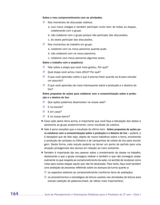 Sobre o meu comprometimento com as atividades:
       J   Nos momentos de discussão coletiva:
           a. ouvi meus colegas e também participei muito bem de todas as etapas,
              colaborando com o grupo.
           b. não colaborei com o grupo porque não participei das discussões.
           c. às vezes participei das discussões.
       J   Nos momentos de trabalho em grupo:
           a. colaborei com os meus parceiros quando pude.
           b. não colaborei com os meus parceiros.
           c. colaborei com meus parceiros algumas vezes.
       Sobre o trabalho com a seqüência:
       J   Fale sobre a etapa que você mais gostou. Por quê?
       J   Qual etapa você achou mais difícil? Por quê?
       J   O que você aprendeu sobre o que é preciso fazer quando se lê para estudar
           um assunto?
       J   O que você aprendeu de mais interessante sobre a produção e o destino do
           lixo?
       Sobre propostas de ações para colaborar com a conscientização sobre a produ-
       ção e o destino do lixo:
       J   Que ações podemos desenvolver na nossa sala?
       J   E na escola?
       J   E em casa?
       J   E no nosso bairro?
       Caso opte pelos itens acima, é importante que você faça a tabulação dos dados e
      n	
       apresente ao grupo posteriormente, como resultado do coletivo.
      n	 à pena ressaltar que o resultado do último item - Sobre propostas de ações pa-
       Vale
       ra colaborar com a conscientização sobre a produção e o destino do lixo – poderá, e
       é desejável que de fato seja, objeto de novos trabalhos sobre o tema, envolvendo
       a produção de cartazes ou folhetos e de campanhas de coleta de lixo para recicla-
       gem. Desta forma, este estudo poderia se tornar um ponto de partida para uma
       atuação protagonista dos alunos em relação ao meio ambiente.
       Também é importante dar seu parecer sobre o envolvimento da classe no trabalho,
      n	
       destacando o que o grupo conseguiu realizar e também o que não conseguiu (espe-
       cialmente no que respeita ao comprometimento da sala), no sentido de recolocar como
       meta para outras etapas aquilo que não foi alcançado. Para tanto, faça você também
       uma avaliação do processo refletindo sobre os avanços da turma quanto a:
        J os aspectos relativos ao comprometimento (conforme itens de avaliação);
        J os procedimentos e estratégias de leitura usados nas atividades de leitura para
          estudo (seleção de palavras-chave, de idéias mais importantes);




164     Guia de Planejamento e Orientações Didáticas para o Professor do 3O ano – Ciclo I
 
